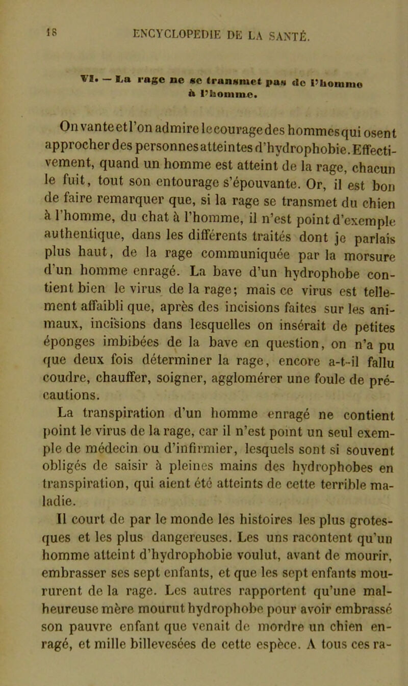 VI. — l.a rage ne me Iranimiet pan «le l’bomnio b l’homme. Onvanteetl’on admire lecouragedeshommesqui osent approcher des personnes atteintes d’hydrophobie. Effecti- vement, quand un homme est atteint de la rage, chacun le fuit, tout son entourage s’épouvante. Or, il est bon de faire remarquer que, si la rage se transmet du chien à l’homme, du chat à l’homme, il n’est point d’exemple authentique, dans les différents traités dont je parlais plus haut, de la rage communiquée par la morsure d’un homme enragé. La bave d’un hydrophobe con- tient bien le virus de la rage; mais ce virus est telle- ment affaibli que, après des incisions faites sur les ani- maux, incisions dans lesquelles on insérait de petites éponges imbibées de la bave en question, on n’a pu que deux fois déterminer la rage, encore a-t-il fallu coudre, chauffer, soigner, agglomérer une foule de pré- cautions. La transpiration d’un homme enragé ne contient point le virus de la rage, car il n’est point un seul exem- ple de médecin ou d’infirmier, lesquels sont si souvent obligés de saisir à pleines mains des hydrophobes en transpiration, qui aient été atteints de cette terrible ma- ladie. Il court de par le monde les histoires les plus grotes- ques et les plus dangereuses. Les uns racontent qu’un homme atteint d’hydrophobie voulut, avant de mourir, embrasser ses sept enfants, et que les sept enfants mou- rurent de la rage. Les autres rapportent qu’une mal- heureuse mère mourut hydrophobe pour avoir embrassé son pauvre enfant que venait de mordre un chien en- ragé, et mille billevesées de cette espèce. A tous ces ra-