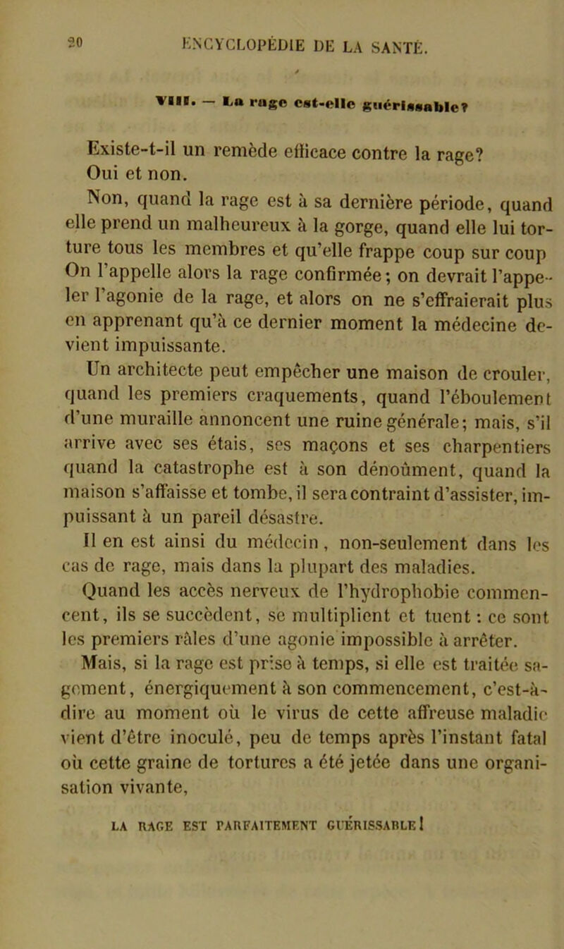 VIII. - La rage est-elle giiérissableT Existe-t-il un remède etiicace contre la rage? Oui et non. Non, quand la rage est à sa dernière période, quand elle prend un malheureux à la gorge, quand elle lui tor- ture tous les membres et qu’elle frappe coup sur coup On l’appelle alors la rage confirmée ; on devrait l’appe- ler l’agonie de la rage, et alors on ne s’effraierait plus en apprenant qu’à ce dernier moment la médecine de- vient impuissante. Un architecte peut empêcher une maison de crouler, quand les premiers craquements, quand l’éboulement d’une muraille annoncent une ruine générale; mais, s’il arrive avec ses étais, ses maçons et ses charpentiers quand la catastrophe est à son dénoùment, quand la maison s’affaisse et tombe, il sera contraint d’assister, im- puissant à un pareil désastre. Il en est ainsi du médecin, non-seulement dans les cas de rage, mais dans la plupart des maladies. Quand les accès nerveux de l’hydrophobie commen- cent, ils se succèdent, .se multiplient et tuent : ce sont les premiei’s râles d’une agonie impossible à arrêter. Mais, si la rage est prise à temps, si elle est traitée sa- gement, énergiquement à son commencement, c’est-à- dire au moment où le virus de cette affreuse maladie vient d’être inoculé, peu de temps après l’instant fatal où cette graine de tortures a été jetée dans une organi- sation vivante, LA RAGE EST PARFAITEMENT GIERIS.SARLE !