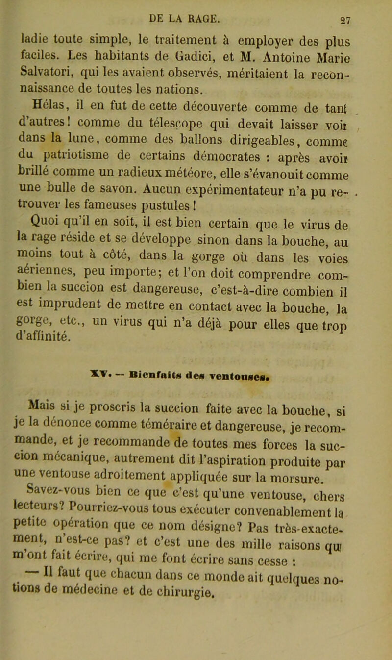 ladie toute simple, le traitement à employer des plus faciles. Les habitants de Gadici, et M. Antoine Marie Salvatori, qui les avaient observés, méritaient la recon- naissance de toutes les nations. Hélas, il en fut de cette découverte comme de tant d’autres! comme du télescope qui devait laisser voir dans la lune, comme des ballons dirigeables, comme du patriotisme de certains démocrates ; après avoir brillé comme un radieux météore, elle s’évanouit comme une bulle de savon. Aucun expérimentateur n’a pu re- trouver les fameuses pustules ! Quoi qu il en soit, il est bien certain que le virus de la rage réside et se développe sinon dans la bouche, au moins tout à côté, dans la gorge où dans les voles aériennes, peu importe; et l’on doit comprendre com- bien la succion est dangereuse, c’est-à-dire combien il est imprudent de mettre en contact avec la bouche, la gorge, etc., un virus qui n’a déjà pour elles que trop d’affinité. — BienfaitM des veiitoaaefl» Mais si je proscris la succion faite avec la bouche, si je la dénonce comme téméraire et dangereuse, je recom- mande, et je recommande de toutes mes forces la suc- cion mécanique, autrement dit l’aspiration produite par une ventouse adroitement appliquée sur la morsure. Savez-vous bien ce que c’est qu’une ventouse, chers lecteurs? Pourriez-vous tous exécuter convenablement la petite opération (jue ce nom désigne? Pas très-exacte- ment, n est-ce pas? et c’est une des mille raisons qui m ont fait écrire, qui me font écrire sans cesse ; chacun dans ce monde ait quelques no- tions de médecine et de chirurgie.