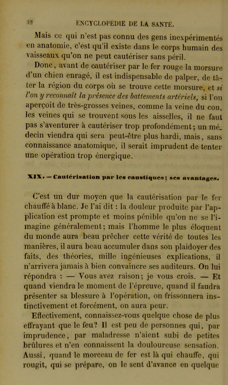 Mais ce qui n’est pas connu des gens inexpérimentés en anatomie, c est qu’il existe dans le corps humain des vaisseaux qu’on ne peut cautériser sans péril. Donc, avant de cautériser par le fer rouge la morsure d’un chien enragé, il est indispensable de palper, de tâ- ter la région du corps où se trouve cette morsure, et si l’on y reconnaît la présence des battements artériels, si l’on aperçoit de très-grosses veines, comme la veine du cou, les veines qui se trouvent sous les aisselles, il ne faut pas s’aventurer à cautériser trop profondément; un mé. decin viendra qui sera peut-être plus hardi, mais, sans connaissance anatomique, il serait imprudent de tenter une opération trop énergique. — Cautérisation par Ica caustiqiica; sca avantagea» C’est un dur moyen que la cautérisation par le fer chauffé à blanc. Je l’ai dit ; la douleur produite par l’ap- plication est prompte et moins pénible qu’on ne se l’i- magine généralement; mais l’homme le plus éloquent du monde aura beau prêcher cette vérité de toutes les manières, il aura beau accumuler dans son plaidoyer des faits, des théories, mille ingénieuses explications, il n’arrivera jamais à bien convaincre ses auditeurs. On lui répondra : — Vous avez raison; je vous crois. — Et quand viendra le moment de l’épreuve, quand il faudra présenter sa blessure à l’opération, on frissonnera ins- tinctivement et forcément, on aura peur. Eflectivement, connaissez-vous quelque chose de plus effrayant que le feu? Il est peu de personnes qui, par imprudence, par maladresse n’aient subi de petites brûlures et n’en connaissent la douloureuse sensation. Aussi, quand le morceau de fer est là qui chauffe, qui rougit, qui se prépare, on le sent d’avance en quelque