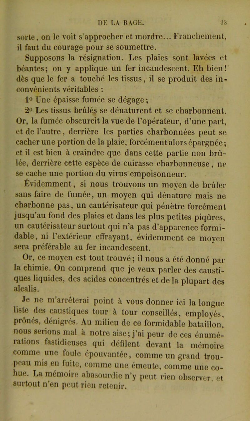 sorte, on le voit s’approcher et mordre... Frandicment, il faut du courage pour se soumettre. Supposons la résignation. Les plaies sont lavées et béantes; on y applique un fer incandescent. Eh bien! dès que le fer a touché les tissus, il se produit des in« convénients véritables : 1“ Une épaisse fumée se dégage; 2° Les tissus brûlés se dénaturent et se charbonnent. Or, la fumée obscurcit la vue de l’opérateur, d’une part, et de l’autre, derrière les parties charbonnées peut se cacher une portion de la plaie, forcément alors épargnée ; et il est bien à craindre que dans cette partie non brû- lée, derrière cette espèce de cuirasse charbonneuse, ne se cache une portion du virus empoisonneur. Évidemment, si nous trouvons un moyen de brûler sans faire de fumée, un moyen qui dénature mais ne charbonne pas, un cautérisateur qui pénètre forcément jusqu’au fond des plaies et dans les plus petites piqûres, un cautérisateur surtout qui n’a pas d’apparence formi- dable, ni l’extérieur effrayant, évidemment ce moyen sera préférable au fer incandescent. Or, ce moyen est tout trouvé; il nous a été donné par la chimie. On comprend que je veux parler des causti- ques liquides, des acides concentrés et de la plupart des alcalis. Je ne m’arrêterai point à vous donner ici la longue liste des caustiques tour à tour conseillés, employés, prônés, dénigrés. Au milieu de ce formidable bataillon' nous serions mal à notre aise; j’ai peur de ces énumé- rations fastidieuses qui défilent devant la mémoire comme une foule épouvantée, comme un grand trou- peau mis en fuite, comme une émeute, comme une co- hue. La mémoire abasourdie n’y peut rien observer, et surtout n’en peut rien retenir.