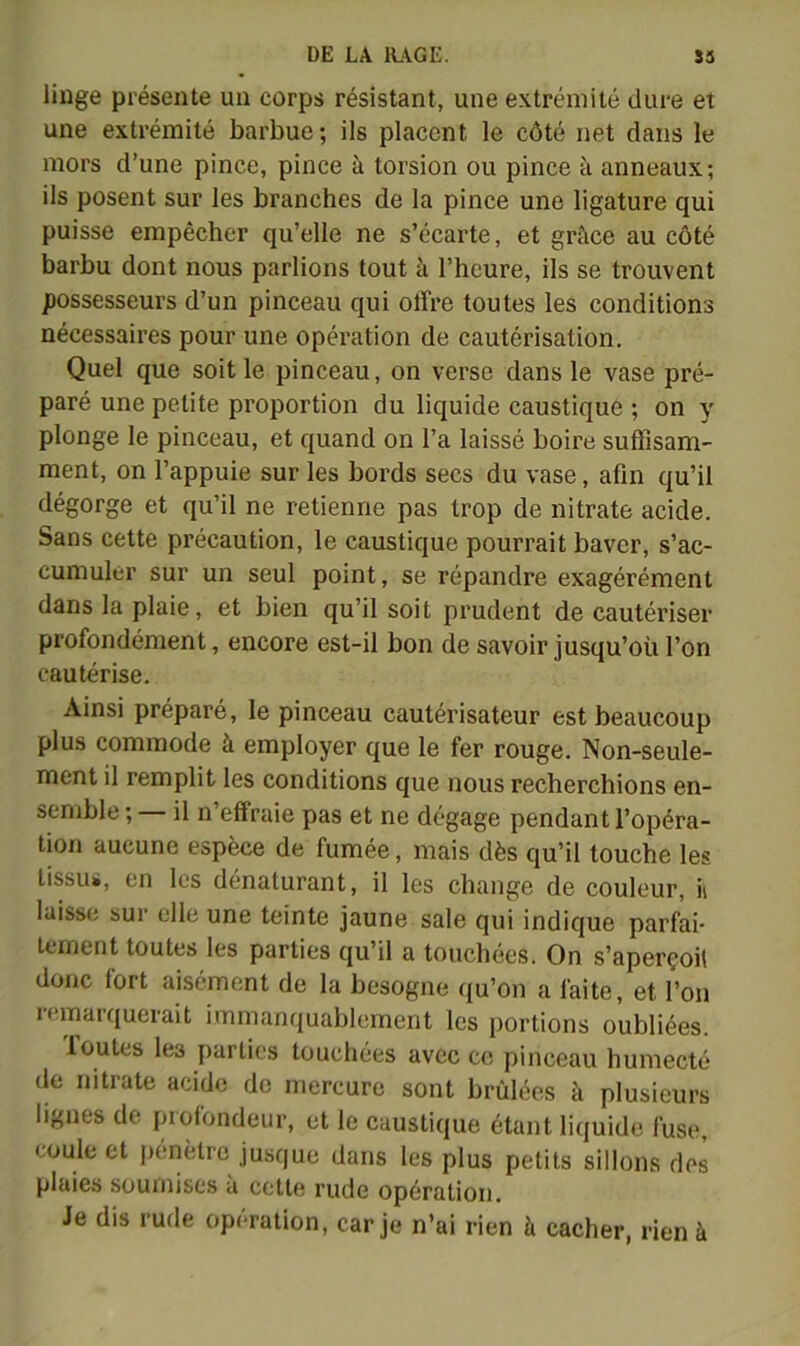 linge présente un corps résistant, une extrémité dure et une extrémité barbue; ils placent le côté net dans le mors d’une pince, pince à torsion ou pince à anneaux; ils posent sur les branches de la pince une ligature qui puisse empêcher qu’elle ne s’écarte, et grâce au côté barbu dont nous parlions tout à l’heure, ils se trouvent possesseurs d’un pinceau qui offre toutes les conditions nécessaires pour une opération de cautérisation. Quel que soit le pinceau, on verse dans le vase pré- paré une petite proportion du liquide caustique ; on y plonge le pinceau, et quand on l’a laissé boire suffisam- ment, on l’appuie sur les bords secs du vase, afin qu’il dégorge et qu’il ne retienne pas trop de nitrate acide. Sans cette précaution, le caustique pourrait baver, s’ac- cumuler sur un seul point, se répandre exagérément dans la plaie, et bien qu’il soit prudent de cautériser profondément, encore est-il bon de savoir jusqu’où l’on cautérise. Ainsi préparé, le pinceau cautérisateur est beaucoup plus commode à employer que le fer rouge. Non-seule- ment il remplit les conditions que nous recherchions en- semble ; il n’effraie pas et ne dégage pendant l’opéra- tion aucune espèce de fumée, mais dès qu’il touche les tissus, en les dénaturant, il les change de couleur, ii laisse sur elle une teinte jaune sale qui indique parfai- tement toutes les parties qu’il a touchées. On s’aperçoit donc fort aisément de la besogne qu’on a faite, et l’on remarquerait immanquablement les portions oubliées. foutes les parties touchées avec ce pinceau humecté de nitrate acide de mercure sont brûlées à plusieurs lignes de profondeur, et le caustique étant liquide fuse, coule et pénètre jusque dans les plus petits sillons des plaies soumises à cette rude opération. Je dis rude opération, car je n’ai rien à cacher, rien à