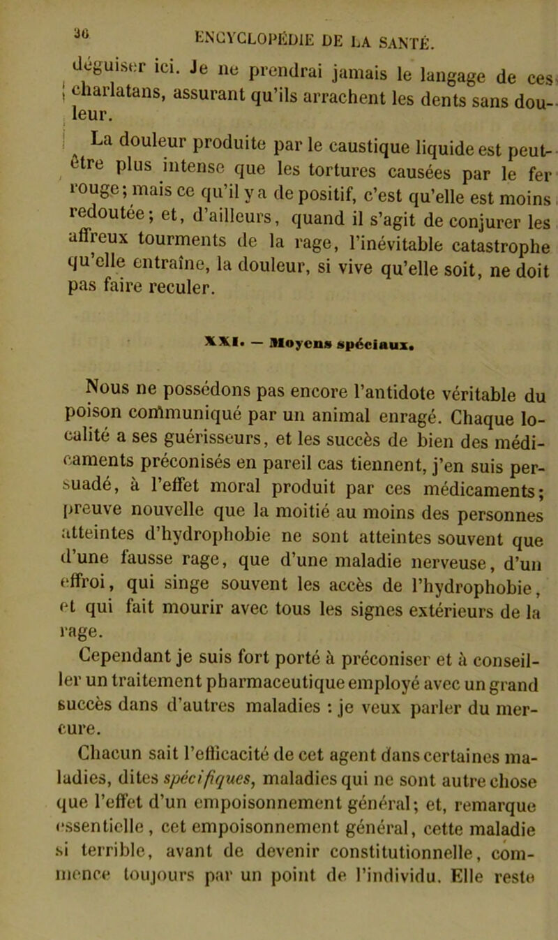 deguLser ici. Je ne prendrai jamais le langage de ces- , charlatans, assurant qu’ils arrachent les dents sans dou- , leur. ! La douleur produite par le caustique liquide est peut- ttre plus intense que les tortures causées par le fer rouge; mais ce qu’il y a de positif, c’est qu’elle est moins. redoutée; et, d’ailleurs, quand il s’agit de conjurer les affreux tourments de la rage, l’inévitable catastrophe qu’elle entraîne, la douleur, si vive qu’elle soit, ne doit pas faire reculer. StXI. — moyens spéciaux. Nous ne possédons pas encore l’antidote véritable du poison conlmuniqué par un animal enragé. Chaque lo- calité a ses guérisseurs, et les succès de bien des médi- caments préconisés en pareil cas tiennent, j’en suis per- suadé, à l’effet moral produit par ces médicaments; preuve nouvelle que la moitié au moins des personnes atteintes d’hydrophobie ne sont atteintes souvent que d’une fausse rage, que d’une maladie nerveuse, d’un effroi, qui singe souvent les accès de l’hydrophobie, et qui fait mourir avec tous les signes extérieurs de la rage. Cependant je suis fort porté à préconiser et à conseil- ler un traitement pharmaceutique employé avec un grand succès dans d’autres maladies : je veux parler du mer- cure. Chacun sait l’eflicacité de cet agent dans certaines ma- ladies, dites spécifiques, maladies qui ne sont autre chose que l’effet d’un empoisonnement général; et, remarque essentielle, cet empoisonnement général, cette maladie .si terrible, avant de devenir constitutionnelle, com- mence toujours par un point de l’individu. Elle reste