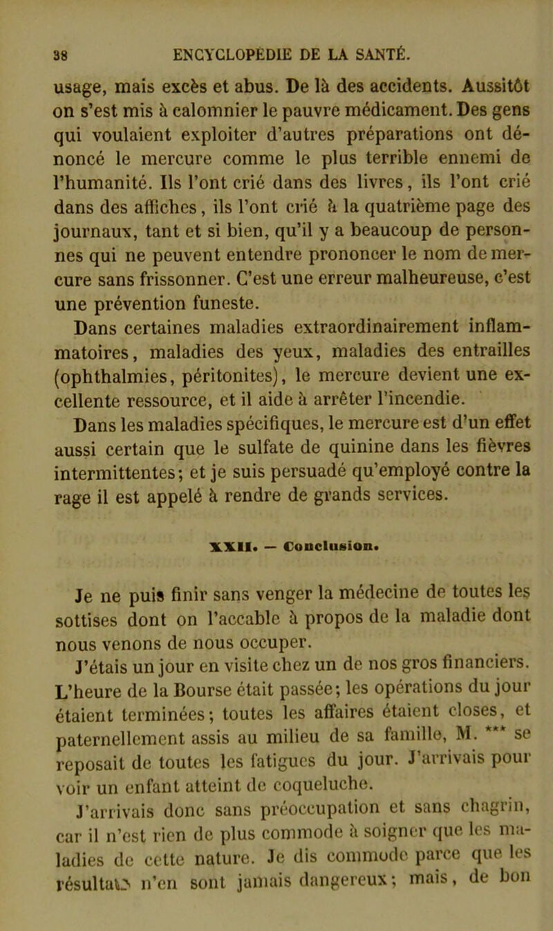 usage, mais excès et abus. De là des accidents. Aussitôt on s’est mis à calomnier le pauvre médicament. Des gens qui voulaient exploiter d’autres préparations ont dé- noncé le mercure comme le plus terrible ennemi do l’humanité. Ils l’ont crié dans des livres, ils l’ont crié dans des affiches, ils l’ont crié à la quatrième page des journaux, tant et si bien, qu’il y a beaucoup de person- nes qui ne peuvent entendre prononcer le nom de mer- cure sans frissonner. C’est une erreur malheureuse, c’est une prévention funeste. Dans certaines maladies extraordinairement inflam- matoires, maladies des yeux, maladies des entrailles (ophthalmies, péritonites), le mercure devient une ex- cellente ressource, et il aide à arrêter l’incendie. Dans les maladies spécifiques, le mercure est d'un effet aussi certain que le sulfate de quinine dans les fièvres intermittentes; et je suis persuadé qu’employé contre la rage il est appelé à rendre de grands services. XX.!!» — ConcluHion» Je ne puis finir sans venger la médecine de toutes les sottises dont on l’accable à propos de la maladie dont nous venons de nous occuper. J’étais un jour en visite chez un de nos gros financiers. L’heure de la Bourse était passée; les opérations du jour étaient terminées; toutes les affaires étaient closes, et paternellement assis au milieu de sa faniillo, M. *** se reposait de toutes les fatigues du jour. J’arrivais pour voir un enfant atteint de coqueluche. J’arrivais donc sans préoccupation et sans chagiin, car il n’est rien de plus commode à soigner que les ma- ladies de cette nature. Je dis commode parce que les résultatx n’en sont jamais dangereux ; mais, de bon