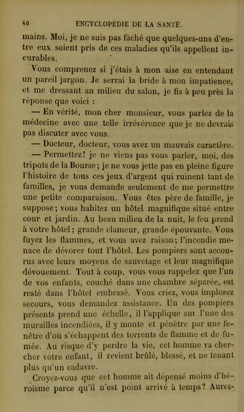 mains. Moi, je ne suis pas fâché que quelques-uns d’en- tre eux soient pris de ces maladies qu’ils appellent in- curables. N'ous comprenez si j’étais à mon aise en entendant un pareil jargon. Je serrai la bride à mon impatience, et me dressant au milieu du salon, je fis à peu près la réponse que voici : — En vérité, mon cher monsieur, vous parlez de la médecine avec une telle irrévérence que je ne devraiiS pas discuter avec vous. — Docteur, docteur, vous avez un mauvais caractère. — Permettez! je ne viens pas vous parler, moi, des tripots de la Bourse; je ne vous jette pas en pleine figure l’histuire de tous ces jeux d’argent qui ruinent tant de familles, je vous demande seulement de me permettre une petite comparaison. Vous êtes père de famille, je suppose; vous habitez un hôtel magnifique situé entre cour et jardin. Au beau milieu de la nuit, le feu prend à votre hôtel; grande clameur, grande épouvante. Vous fuyez les flammes, et vous avez raison ; l’incendie me- nace de dévorer tout l’hôtel. Les pompiers sont accou- rus avec leurs moyens de sauvetage et leur magnifique dévouement. Tout à coup, vous vous rappelez que l’un de vos enfants, couché dans une chambre séparée, est resté dans l’hôtel embrasé. Vous criez, vous implorez secours, vous demandez assistance. Un des pompiers présents prend une échelle, il l’applique sui l’une des murailles incendiées, il y monte et pénètre par une fe- nêtre d’oü s’échappent des torrents de flamme et de fu- mée. Au risque d’y perdre la vie, cet homme va cher- cher votre enfant, il revient brûlé, blessé, et ne tenant plus qu’un cadavre. Croyez-vous que cet homme ait dépensé moins d’hé- roïsme parce qu’il n’est point arrivé à temps? Aurez-