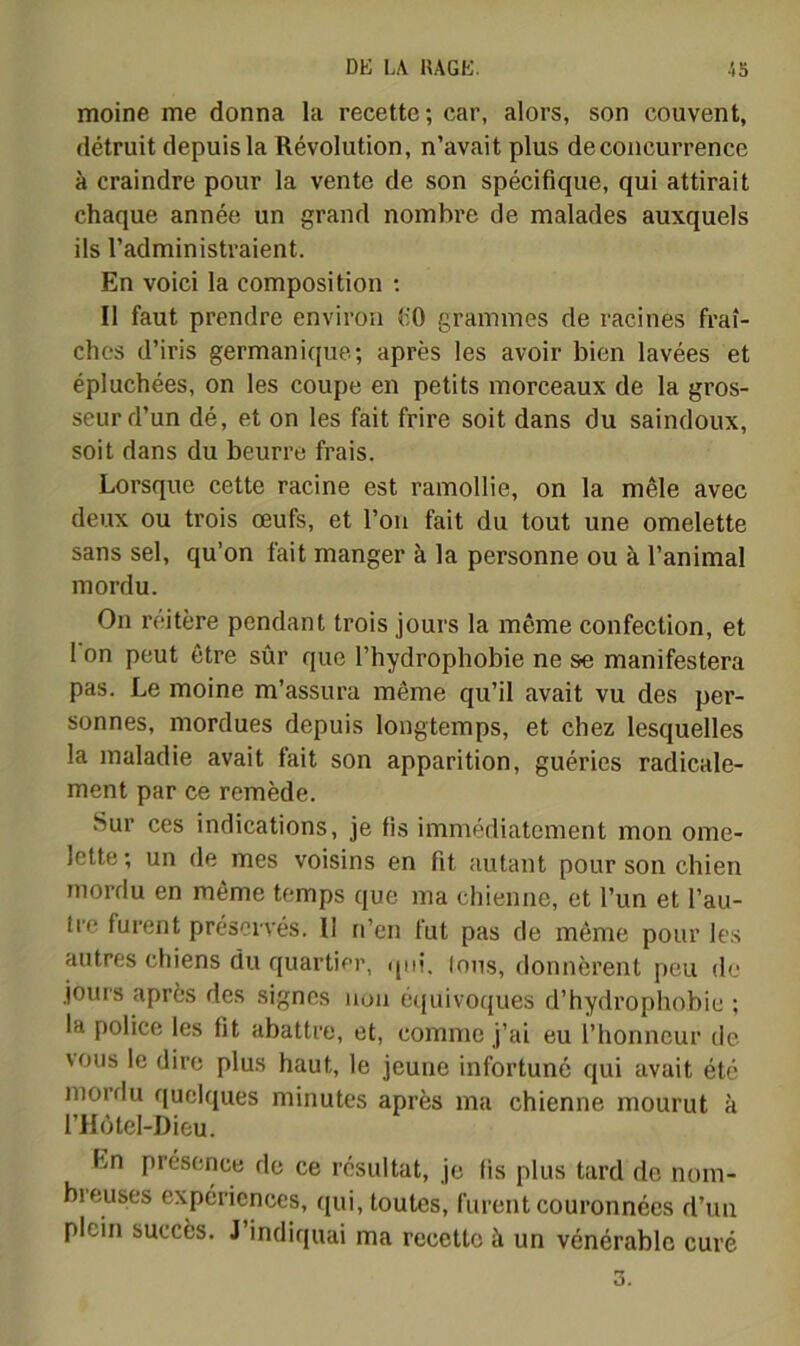 moine me donna la recette; car, alors, son couvent, détruit depuis la Révolution, n’avait plus de concurrence à craindre pour la vente de son spécifique, qui attirait chaque année un grand nombre de malades auxquels ils l’administraient. En voici la composition ; Il faut prendre environ tiO grammes de racines fraî- ches d’iris germanique; après les avoir bien lavées et épluchées, on les coupe en petits morceaux de la gros- seur d’un dé, et on les fait frire soit dans du saindoux, soit dans du beurre frais. Lorsque cette racine est ramollie, on la mêle avec deux ou trois œufs, et l’on fait du tout une omelette sans sel, qu’on fait manger à la personne ou à l’animal mordu. On réitère pendant trois jours la même confection, et 1 on peut être sûr que l’hydrophobie ne se manifestera pas. Le moine m’assura même qu’il avait vu des per- sonnes, mordues depuis longtemps, et chez lesquelles la maladie avait fait son apparition, guéries radicale- ment par ce remède. Sur ces indications, je fis immédiatement mon ome- lette ; un de mes voisins en fit autant pour son chien mordu en même temps que ma chienne, et l’un et l’au- Ire furent préservés. II n’en fut pas de même pour les autres chiens du quartier, qui. Ions, donnèrent peu de jours après des signes non équivoques d’hydrophobie ; la police les fit abattre, et, comme j’ai eu l’honneur de \ous le dire plus haut, le jeune infortuné qui avait été mordu quelques minutes après ma chienne mourut à l’Hùtel-Dieu. En présence de ce résultat, je fis plus tard de nom- breuses expériences, qui, toutes, furent couronnées d’uu plein succès. J’indiquai ma recette à un vénérable curé O.