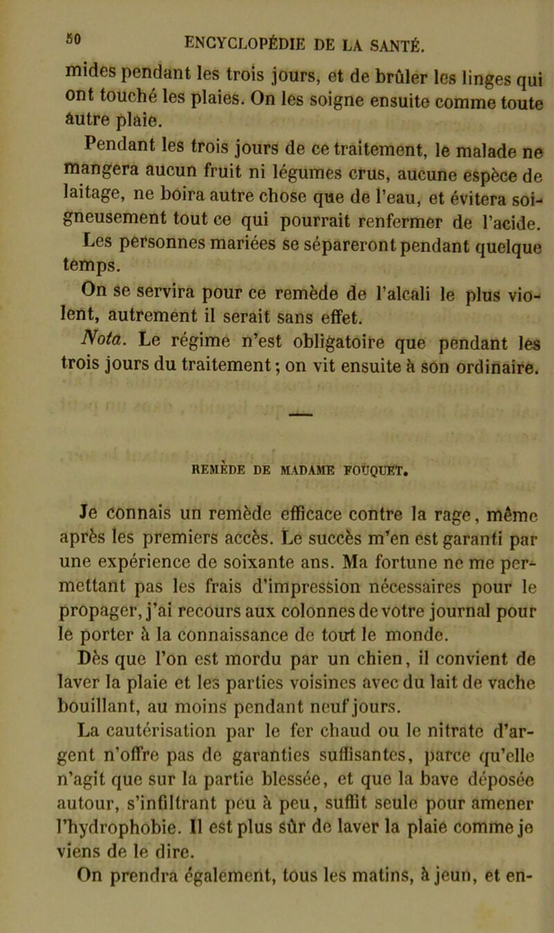 mides pendant les trois jours, et de brûler les linges qui ont touché les plaies. On les soigne ensuite comme toute âutre plaie. Pendant les trois jours de ce traitement, le malade ne mangera aucun fruit ni légumes crus, aucune espèce de laitage, ne boira autre chose que de l’eau, et évitera soi- gneusement tout ce qui pourrait renfermer de l’acide. Les personnes mariées se sépareront pendant quelque temps. On se servira pour ce remède de l’alcali le plus vio- lent, autrement il serait sans effet. Nota. Le régime n’est obligatoire que pendant les trois jours du traitement ; on vit ensuite h son ordinaire. REMÈDE DE MADAME EOtOUET. Je connais un remède efficace contre la rage, même après les premiers accès. Le succès m’en est garanti par une expérience de soixante ans. Ma fortune ne me per- mettant pas les frais d’impression nécessaires pour le propager, j’ai recours aux colonnes de votre journal pour le porter à la connaissance de tout le monde. Dès que l’on est mordu par un chien, il convient de laver la plaie et les parties voisines avec du lait de vache bouillant, au moins pendant neuf jours. La cautérisation par le fer chaud ou le nitrate d’ar- gent n’offre pas de garanties suffisantes, parce qu’elle n’agit que sur la partie blessée, et que la bave déposée autour, s’infiltrant peu à peu, suffit seule pour amener l’hydrophobie. Il est plus sûr de laver la plaie comme je viens de le dire. On prendra également, tous les matins, à jeun, et en-