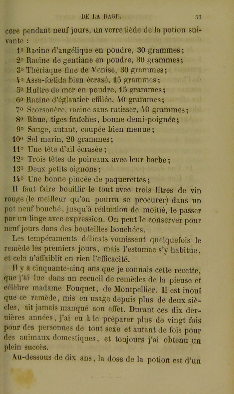 core pendant neuf jours, un verre tiède de la potion sui- vante ; 10 Racine d’angélique en poudre, 30 grammes ; 20 Racine de gentiane en poudre, 30 grammes ; 30 Thériaque fine de Venise, 30 grammes; 4.0 Assa-fœtida bien écrasé, 13 grammes ; 30 Huître de mer en poudre, 13 grammes; ()0 Racine d’églantier effilée, 40 grammes; 70 Scorsonère, racine sans ratisser, 40 grammes; 80 Rhue, tiges fraîches, bonne demi-poignée; 90 Sauge, autant, coupée bien menue; 100 Sel marin, 20 grammes; 110 Une tête d’ail écrasée ; 120 Trois têtes de poireaux avec leur barbe ; 130 Deux petits oignons ; 140 Une bonne pincée de pâquerettes ; Il faut faire bouillir le tout avec trois litres de vin rouge (le meilleur qu’on pourra se procurer) dans un pot neuf bouché, jusqu’à réduction de moitié, le passer par un linge avec expression. On peut le conserver pour neuf jours dans des bouteilles bouchées. Les tempéraments délicats vomissent quelquefois le remède les premiers jours, mais l’estomac s’y habitue, et cela n’affaiblit en rien l’efficacité. Il y a cinquante-cinq ans que je connais cette recette, que j’ai lue dans un recueil de remèdes de la pieuse et célèbre madame Fouquet, de Montpellier. Il est inouï que ce remède, mis en usage depuis plus de deux siè- cles, ait jamais manqué son effet. Durant ces dix der- nières années, j ai eu à le préparer plus do vingt fois pour des personnes de tout sexe et autant do fois pour des animaux domestiriues, et toujours j’ai obtenu un plein succès. Au-dessous de dix ans, la dose de la potion est d’un