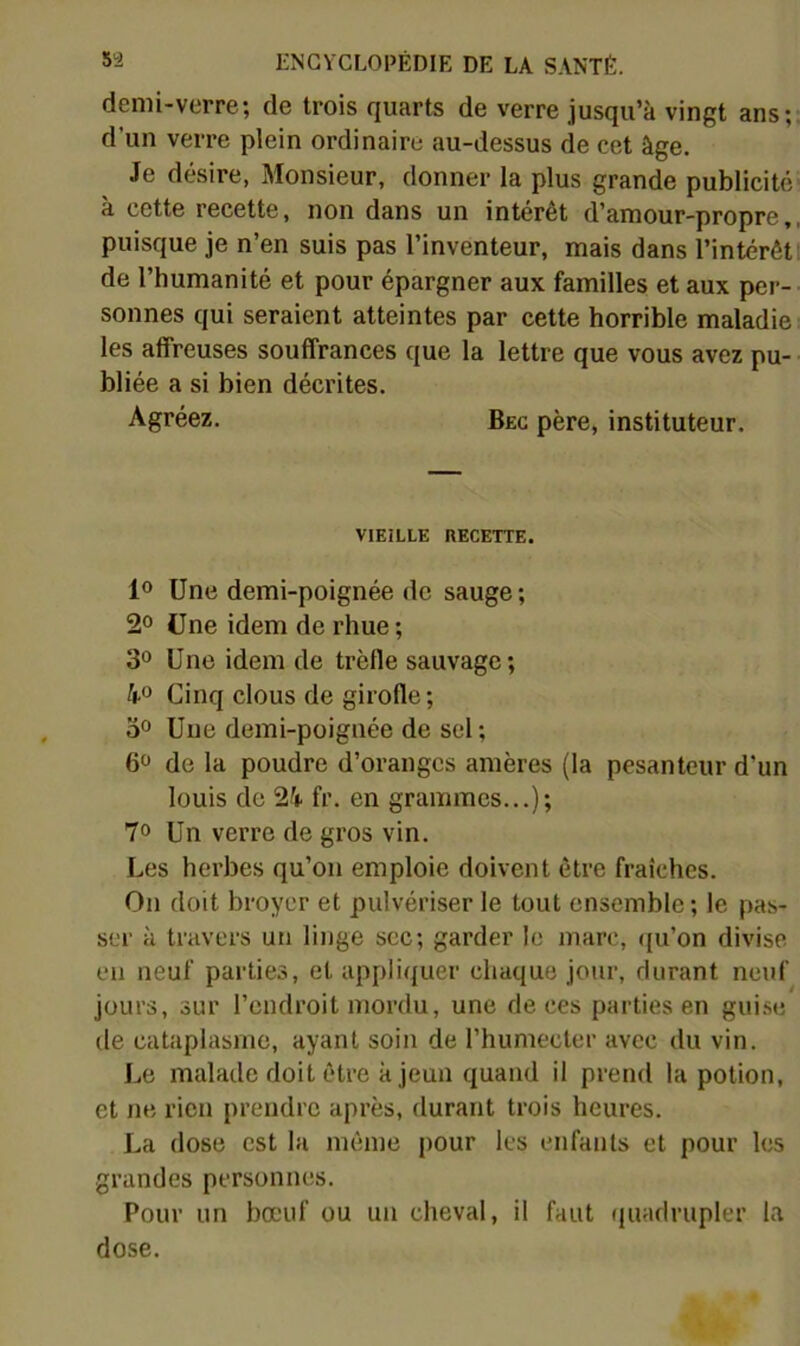 demi-verre; de trois quarts de verre jusqu’à vingt ans;; d’un verre plein ordinaire au-dessus de cet âge. Je désire, Monsieur, donner la plus grande publicité a cette recette, non dans un interet d’amour-propre,, puisque je n’en suis pas l’inventeur, mais dans l’intérêt! de l’humanité et pour épargner aux familles et aux per- sonnes qui seraient atteintes par cette horrible maladie les affreuses souffrances que la lettre que vous avez pu- bliée a si bien décrites. Agréez. Bec père, instituteur. VIEILLE RECETTE. 1° Une demi-poignée de sauge ; 2° Une idem de rhue ; 30 Une idem de trèfle sauvage; 40 Cinq clous de girofle; 30 Uue demi-poignée de sel ; 6 de la poudre d’oranges amères (la pesanteur d’un louis de 24 fr. en grammes...); 70 Un verre de gros vin. Les herbes qu’on emploie doivent être fraîches. On doit broyer et pulvériser le tout ensemble ; le pas- ser à travers un linge sec; garder le marc, <|u’on divise en neuf parties, et appliquer chaque jour, durant neuf jours, sur l’endroit mordu, une de ces parties en guise de cataplasme, ayant soin de l’humecter avec du vin. Le malade doit être à jeun quand il prend la potion, et ne rien prendre après, durant trois heures. La dose est la même pour les enfants et pour les grandes personnes. Pour un bœuf ou un cheval, il faut quadrupler la dose.