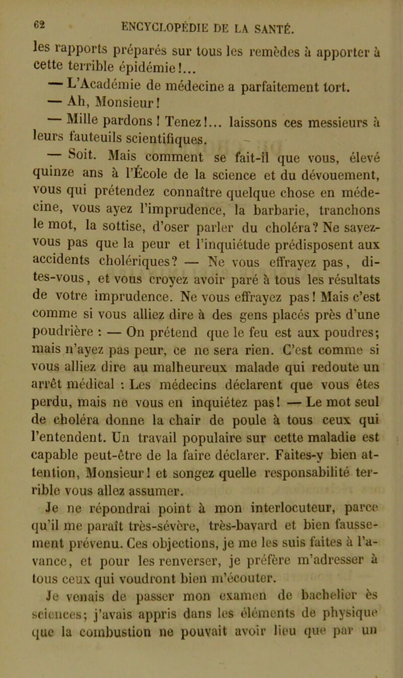 les rapports préparés sur tous les remèdes à apporter à cette terrible épidémie!... L’Académie de médecine a parfaitement tort. — Ah, Monsieur! Mille pardons ! Tenez!... laissons ces messieurs à leurs fauteuils scientifiques. -- Soit. Mais comment se fait-il que vous, élevé quinze ans à l’École de la science et du dévouement, vous qui prétendez connaître quelque chose en méde- cine, vous ayez l’imprudence, la barbarie, tranchons le mot, la sottise, d’oser parler du choléra? Ne savez- vous pas que la peur et l’inquiétude prédisposent aux accidents cholériques? — Ne vous effrayez pas, di- tes-vous , et vous croyez avoir paré à tous les résultats de votre imprudence. Ne vous effrayez pas ! Mais c’est comme si vous alliez dire à des gens placés près d’une poudrière ; — On prétend que le feu est aux poudres; mais n’ayez pas peur, ce ne sera rien. C’est comme si vous alliez dire au malheureux malade qui redoute un arrêt médical : Les médecins déclarent que vous ôtes perdu, mais ne vous en inquiétez pas 1 — Le mot seul de choléra donne la chair de poule à tous ceux qui l’entendent. Un travail populaire sur cette maladie est capable peut-être de la faire déclarer. Faites-y bien at- tention, Monsieur! et songez quelle responsabilité ter- rible vous allez assumer. Je ne répondrai point à mon interlocuteur, parce qu’il me pai’aît très-sévère, très-bavard et bien fausse- ment prévenu. Ces objections, je me les suis faites à l’a- vance , et pour les renverser, je préfère m’adresser à tous ceux qui voudront bien m’écouter. Je venais de j)asser mon examen de bachelier ès sciences; j’avais appris dans les éléments de physique que la combustion ne pouvait avoir lieu que par un