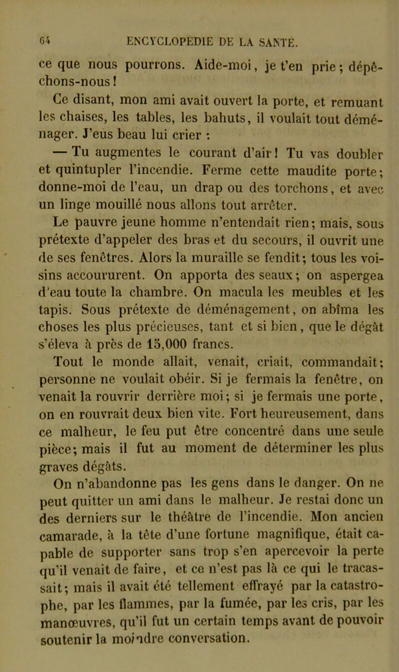 ce que nous pourrons. Aide-moi, je t’en prie ; dépê- chons-nous ! Ce disant, mon ami avait ouvert la porte, et remuant les chaises, les tables, les bahuts, il voulait tout démé- nager. J’eus beau lui crier : — Tu augmentes le courant d’air 1 Tu vas doubler et quintupler l’incendie. Ferme cette maudite porte; donne-moi de l’eau, un drap ou des torchons, et avec un linge mouillé nous allons tout arrêter. Le pauvre jeune homme n’entendait rien; mais, sous prétexte d’appeler des bras et du secours, il ouvrit une de ses fenêtres. Alors la muraille se fendit; tous les voi- sins accoururent. On apporta des seaux ; on aspergea d*eau toute la chambre. On macula les meubles et les tapis. Sous prétexte de déménagement, on abîma les choses les plus précieuses, tant et si bien, que le dégât s’éleva â près de 15,000 francs. Tout le monde allait, venait, criait, commandait; personne ne voulait obéir. Si je fermais la fenêtre, on venait la rouvrir derrière moi ; si je fermais une porte, on en rouvrait deux bien vite. Fort heureusement, dans ce malheur, le feu put être concentré dans une seule pièce; mais il fut au moment de déterminer les plus graves dégâts. On n’abandonne pas les gens dans le danger. On ne peut quitter un ami dans le malheur. Je restai donc un des derniers sur le théâtre de l’incendie. Mon ancien camarade, à la tête d’une fortune magnifique, était ca- pable de supporter sans trop s’en apercevoir la perte qu’il venait de faire, et ce n’est pas là ce qui le tracas- sait; mais il avait été tellement effrayé par la catastro- phe, par les flammes, par la fumée, par les cris, par les manœuvres, qu’il fut un certain temps avant de pouvoir soutenir la moindre conversation.