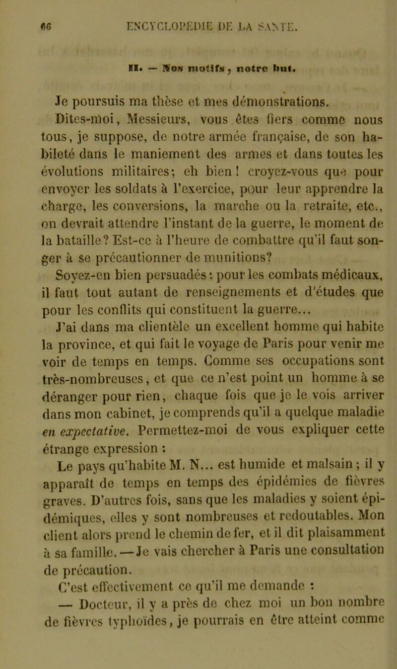 «6 ENCVCLOI’EniK DK ],A S.VMK. — IVoH niotifs ; notre luit. Je poursuis ma thèse et mes démonstrations. Dites-moi, Messieurs, vous êtes tiers comme nous tous, je suppose, de notre armée française, de son ha- bileté dans le maniement des armes et dans toutes les évolutions militaires; eh bien! croyez-vous que pour envoyer les soldats à l’exercice, pour leur apprendre la charge, les conversions, la marche ou la retraite, etc., on devrait attendre l’instant de la guerre, le moment de la bataille? Est-ce à l’heure de combattre qu’il faut son- ger k se prccautionner de munitions? Soyez-en bien persuadés; pour les combats médicaux, il faut tout autant de renseignements et d’études que pour les conflits qui constituent la guerre... J’ai dans ma clientèle un excellent homme qui habite la province, et qui fait le voyage de Paris pour venir me voir de temps en temps. Comme ses occupations sont très-nombreuses, et que ce n’est point un homme à se déranger pour rien, chaque fois que je le vois arriver dans mon cabinet, je comprends qu’il a quelque maladie en expectative. Permettez-moi de vous expliquer cette étrange expression ; Le pays qu’habite M. N... est humide et malsain ; il y apparaît de temps en temps des épidémies de fièvres graves. D’autres fois, sans que les maladies y soient épi- démiques, elles y sont nombreuses et redoutables. Mon client alors prend le chemin de fer, et il dit plaisamment k sa famille. —Je vais chercher k Paris une consultation de précaution. C’est effectivement ce qu’il me demande ; — Docteur, il y a près do chez moi un bon nombre de fièvres typhoïdes, je pourrais en être atteint comme