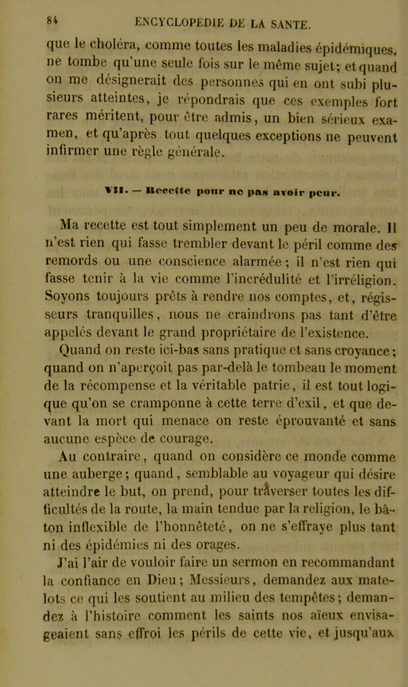 que le choléra, comme toutes les maladies épidémiques, ne tombe qu'une seule fois sur le même sujet; et quand on me désignerait des personnes qui en ont subi plu- sieurs atteintes, je répondrais que ces exemples fort rares méritent, pour être admis, un bien sérieux exa- men, et qu’après tout quelques exceptions ne peuvent infirmer une règle générale. — llpcctte pour bo pas avoir peur. Ma recette est tout simplement un peu de morale. Il n’est rien qui fasse trembler devant le péril comme des remords ou une conscience alarmée ; il n’est rien qui fasse tenir à la vie comme l’incrédulité et l’irréligion. Soyons toujours prêts à rendre nos comptes, et, régis- seurs tranquilles, nous ne craindrons pas tant d’être appelés devant le grand propriétaire de l’existence. Quand on reste ici-bas sans pratique et sans croyance ; quand on n’aperçoit pas par-delà le tombeau le moment de la récompense et la véritable patrie, il est tout logi- que qu’on se cramponne à cette terre d’exil, et que de- vant la mort qui menace on reste éprouvanté et sans aucune espèce de courage. Au contraire, quand on considère ce monde comme une auberge ; quand, semblable au voyageur qui désire atteindre le but, on prend, pour traverser toutes les dif- ficultés de la route, la main tendue par la religion, le bâ- ton inflexible de l’honnêteté, on ne s’effraye plus tant ni des épidémies ni des orages. J’ai l’air de vouloir faire un sermon en recommandant la confiance en Dieu; Messieurs, demandez aux mate- lots ce qui les soutient au milieu des tempêtes; deman- dez à l’histoire comment les saints nos aïeux envisa- geaient san? effroi les périls de cette vie, et jusqu’aux