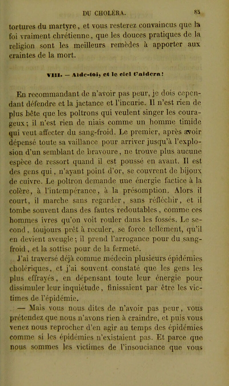 tortures du martyre, et vous resterez convaincus que la foi vraiment chrétienne, que les douces pratiques de la religion sont les meilleurs remèdes à apporter aux craintes de la mort. Wlil. — Alilr-toij et le ciel t’aidera! En recommandant de n’avoir pas peur, je dois cepen- dant défendre et la jactance et l’incurie. 11 n’est rien de plus bête que les poltrons qui veulent singer les coura- geux; il n’est rien de niais comme un homme timide qui veut affecter du sang-froid. Le premier, après aroir dépensé toute sa vaillance pour arriver jusqu’à l’explo- sion d’un semblant de bravoure, ne trouve plus aucune espèce de ressort quand il est poussé en avant. Il est des gens qui, n’ayant point d’or, se couvrent de bijoux de cuivre. Le poltron demande une énergie factice à la colère, à l’intempérance, à la présomption. Alors il court, il marche sans regarder, sans réfléchir, et il tombe souvent dans des fautes redoutables , comme ces hommes ivres qu’on voit rouler dans les fossés. Le se- cond, toujours prêt à reculer, se force tellement, qu’il en devient aveugle; il prend l’arrogance pour du sang- froid , et la sottise pour de la fermeté. J’ai traversé déjà comme médecin plusieurs épidémies cholériques, et j’ai souvent constaté que les gens les plus effrayés, en dépensant toute leur énergie pour dissimuler leur inquiétude, finissaient par être les vic- times de l’épidémie. — Mais vous nous dites de n’avoir pas peur, vous prétendez que nous n’avons rien à craindre, et puis vous venez nous reprocher d’en agir au temps des épidémies comme si les épidémies n’existaient pas. Et parce que nous sommes les victimes de l’insouciance que vous