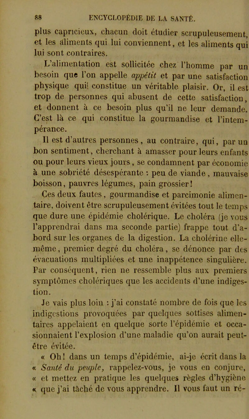 plus capricieux, chacun doit étudier scrupuleusement, et les aliments qui lui conviennent, et les aliments qui lui sont contraires. L’alimentation est sollicitée chez l’homme par un besoin que l’on appelle appétit et par une satisfaction physique qui! constitue un véritable plaisir. Or, il est trop de personnes qui abusent de cette satisfaction, et donnent à ce besoin plus qu’il ne leur demande. C’est là ce qui constitue la gourmandise et l’intem- pérance. Il est d’autres personnes, au contraire, qui, par un bon sentiment, cherchant à amasser pour leurs enfants ou pour leurs vieux jours, se condamnent par économie à une sobriété désespérante ; peu de viande, mauvaise boisson, pauvres légumes, pain grossier! Ces deux fautes, gourmandise et parcimonie alimen- taire, doivent être scrupuleusement évitées tout le temps que dure une épidémie cholérique. Le choléra (je vous l’apprendrai dans ma seconde partie) frappe tout d’a- bord sur les organes de la digestion. La cholérine elle- même , premier degré du choléra, se dénonce par des évacuations multipliées et une inappétence singulière. Par conséquent, rien ne ressemble plus aux premiers symptômes cholériques que les accidents d’une indiges- tion. Je vais plus loin : j’ai constaté nombre de fois que les indigestions provoquées par quelques sottises alimen- taires appelaient en quelque sorte l’épidémie et occa- sionnaient l’explosion d’une maladie qu’on aurait peut- être évitée. « Oh! dans un temps d’épidémie, ai-je écrit dans la « Santé du peuple, rappelez-vous, je vous en conjure, « et mettez en pratique les quelques règles d’hygiène K que j’ai tâché de vous apprendre. 11 vous faut un ré-