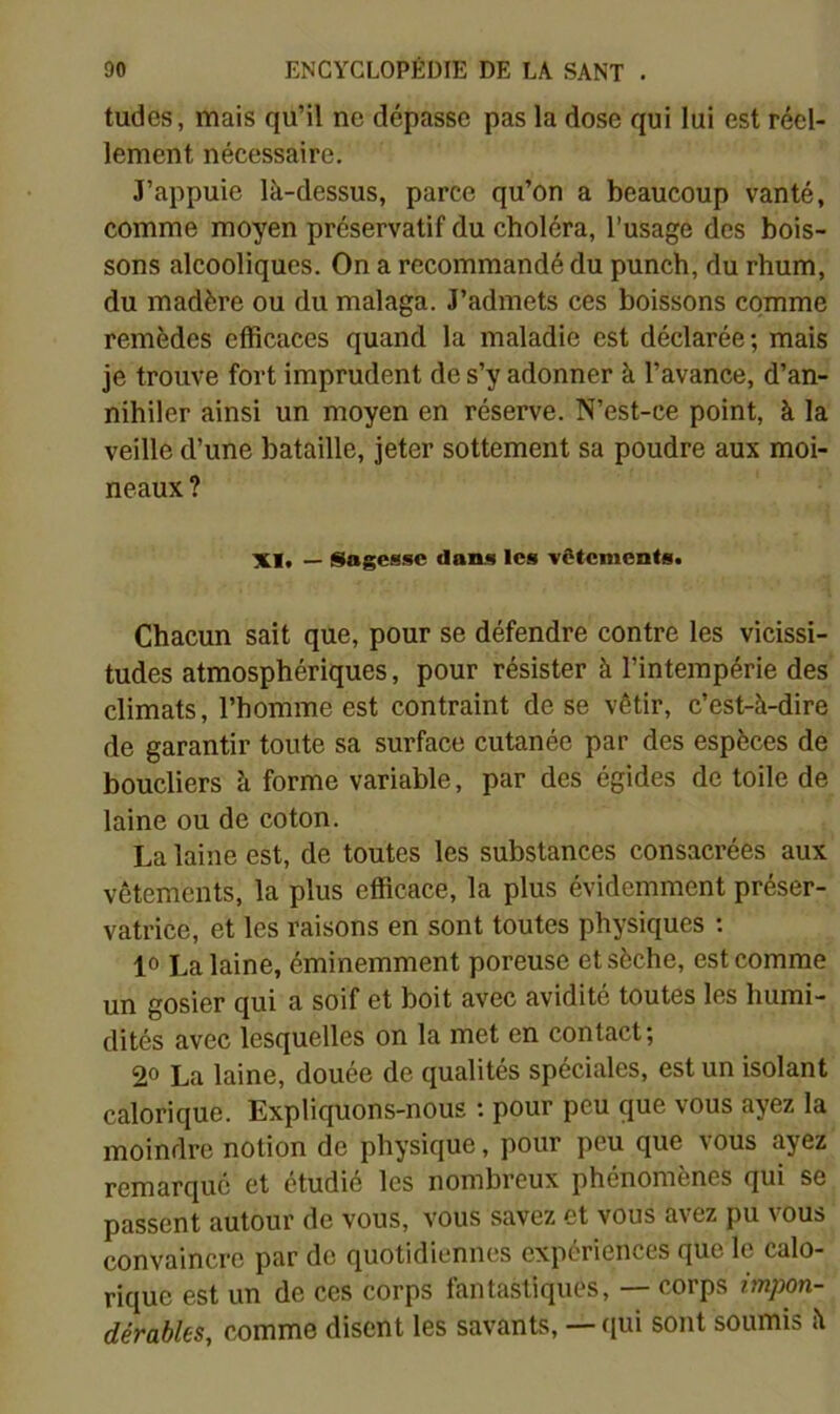 tudes, mais qu’il ne dépasse pas la dose qui lui est réel- lement nécessaire. J’appuie là-dessus, parce qu’on a beaucoup vanté, comme moyen préservatif du choléra, l’usage des bois- sons alcooliques. On a recommandé du punch, du rhum, du madère ou du malaga. J’admets ces boissons comme remèdes efficaces quand la maladie est déclarée; mais je trouve fort imprudent de s’y adonner à l’avance, d’an- nihiler ainsi un moyen en réserve. N’est-ce point, à la veille d’une bataille, jeter sottement sa poudre aux moi- neaux ? XI, — Sagesse dans les vêtements. Chacun sait que, pour se défendre contre les vicissi- tudes atmosphériques, pour résister à l’intempérie des climats, l’homme est contraint de se vêtir, c’est-à-dire de garantir toute sa surface cutanée par des espèces de boucliers à forme variable, par des égides de toile de laine ou de coton. La laine est, de toutes les substances consacrées aux vêtements, la plus efficace, la plus évidemment préser- vatrice, et les raisons en sont toutes physiques : 10 La laine, éminemment poreuse et sèche, est comme un gosier qui a soif et boit avec avidité toutes les humi- dités avec lesquelles on la met en contact; 2° La laine, douée de qualités spéciales, est un isolant calorique. Expliquons-nous ; pour peu que vous ayez la moindre notion de physique, pour peu que vous ayez remarque et étudié les nombreux phénomènes qui se passent autour de vous, vous savez et vous avez pu vous convaincre par de quotidiennes expériences que le calo- rique est un de ces corps fantastiques, — corps impon- dérables, comme disent les savants, — (lui sont soumis à