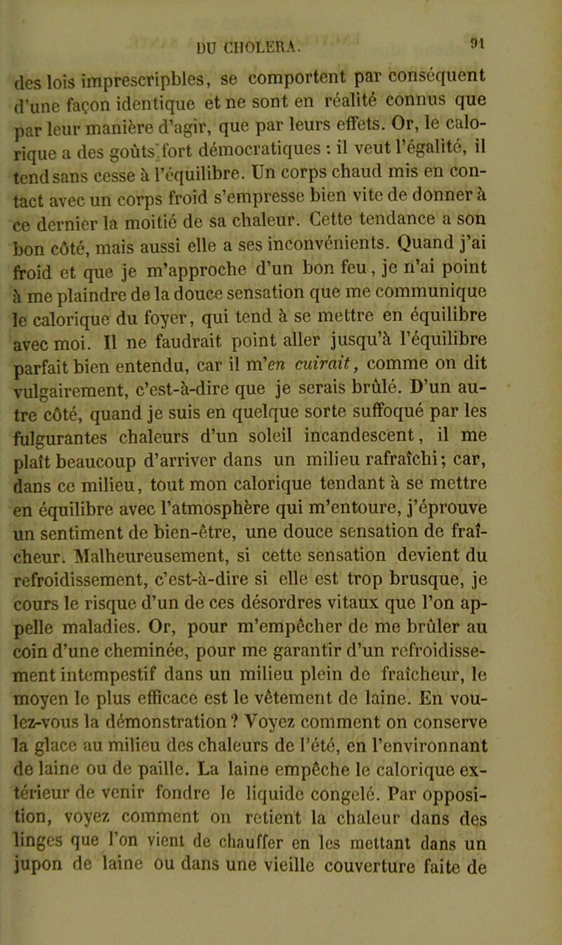 des lois imprescripbles, se comportent par conséquent d’une façon identique et ne sont en réalité connus que par leur manière d’agir, que par leurs effets. Or, le calo- rique a des goûts'iort démocratiques ; il veut l’égalité, il tend sans cesse à l’équilibre. Un corps chaud mis en con- tact avec un corps froid s’empresse bien vite de donner à ce dernier la moitié de sa chaleur. Cette tendance a son bon côté, mais aussi elle a ses inconvénients. Quand j’ai froid et que je m’approche d’un bon feu, je n’ai point à me plaindre de la douce sensation que me communique le calorique du foyer, qui tend à se mettre en équilibre avec moi. Il ne faudrait point aller jusqu’à l’équilibre parfait bien entendu, car il m’en cuirait, comme on dit vulgairement, c’est-à-dire que je serais brûlé. D’un au- tre côté, quand je suis en quelque sorte suffoqué par les fulgurantes chaleurs d’un soleil incandescent, il me plaît beaucoup d’arriver dans un milieu rafraîchi; car, dans ce milieu, tout mon calorique tendant à se mettre en équilibre avec l’atmosphère qui m’entoure, j’éprouve un sentiment de bien-être, une douce sensation de fraî- cheur. Malheureusement, si cette sensation devient du refroidissement, c’est-à-dire si elle est trop brusque, je cours le risque d’un de ces désordres vitaux que l’on ap- pelle maladies. Or, pour m’empêcher de me brûler au coin d’une cheminée, pour me garantir d’un refroidisse- ment intempestif dans un milieu plein de fraîcheur, le moyen le plus efficace est le vêtement de laine. En vou- lez-vous la démonstration ? Voyez comment on conserve la glace au milieu des chaleurs de l’été, en l’environnant de laine ou de paille. La laine empêche le calorique ex- térieur de venir fondre le liquide congelé. Par opposi- tion, voyez comment on retient la chaleur dans des linges que l’on vient de chauffer en les mettant dans un jupon de laine ou dans une vieille couverture faite de