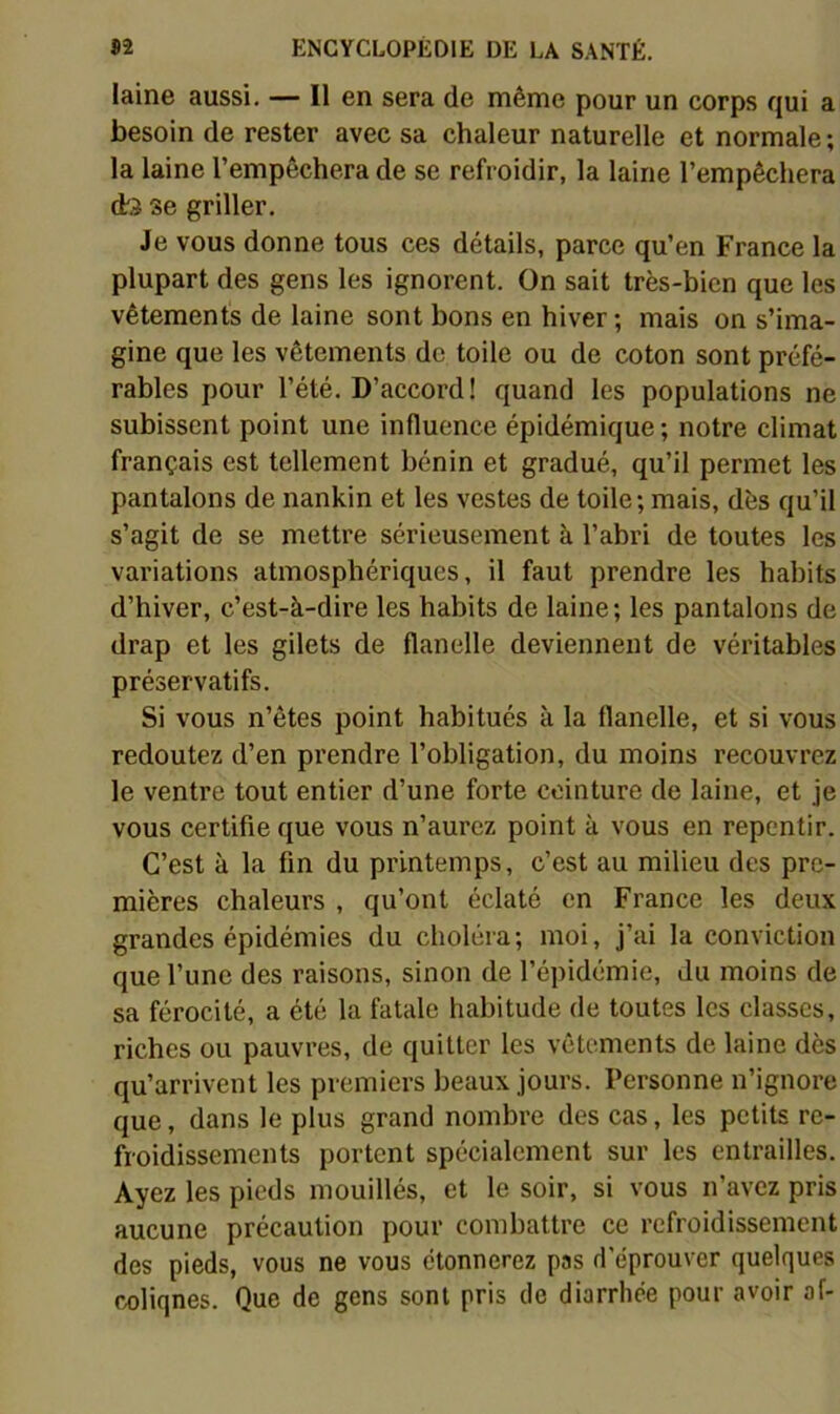 laine aussi. — Il en sera de même pour un corps qui a besoin de rester avec sa chaleur naturelle et normale; la laine l’empêchera de se refroidir, la laine l’empêchera dr.? se griller. Je vous donne tous ces détails, parce qu’en France la plupart des gens les ignorent. On sait très-bien que les vêtements de laine sont bons en hiver ; mais on s’ima- gine que les vêtements de toile ou de coton sont préfé- rables pour l’été. D’accord! quand les populations ne subissent point une influence épidémique ; notre climat français est tellement bénin et gradué, qu’il permet les pantalons de nankin et les vestes de toile; mais, dès qu’il s’agit de se mettre sérieusement à l’abri de toutes les variations atmosphériques, il faut prendre les habits d’hiver, c’est-à-dire les habits de laine; les pantalons de drap et les gilets de flanelle deviennent de véritables préservatifs. Si vous n’êtes point habitués à la flanelle, et si vous redoutez d’en prendre l’obligation, du moins recouvrez le ventre tout entier d’une forte ceinture de laine, et je vous certifie que vous n’aurez point à vous en repentir. C’est à la fin du printemps, c’est au milieu des pre- mières chaleurs , qu’ont éclaté en France les deux grandes épidémies du choléra; moi, j’ai la conviction que l’une des raisons, sinon de l’épidémie, du moins de sa férocité, a été la fatale habitude de toutes les classes, riches ou pauvres, de quitter les vêtements de laine dès qu’arrivent les premiers beaux jours. Personne n’ignore que, dans le plus grand nombre des cas, les petits re- froidissements portent spécialement sur les entrailles. Ayez les pieds mouillés, et le soir, si vous n’avez pris aucune précaution pour combattre ce refroidissement des pieds, vous ne vous étonnerez pas d’éprouver quelques coliqnes. Que de gens sont pris de diarrhée pour avoir af-