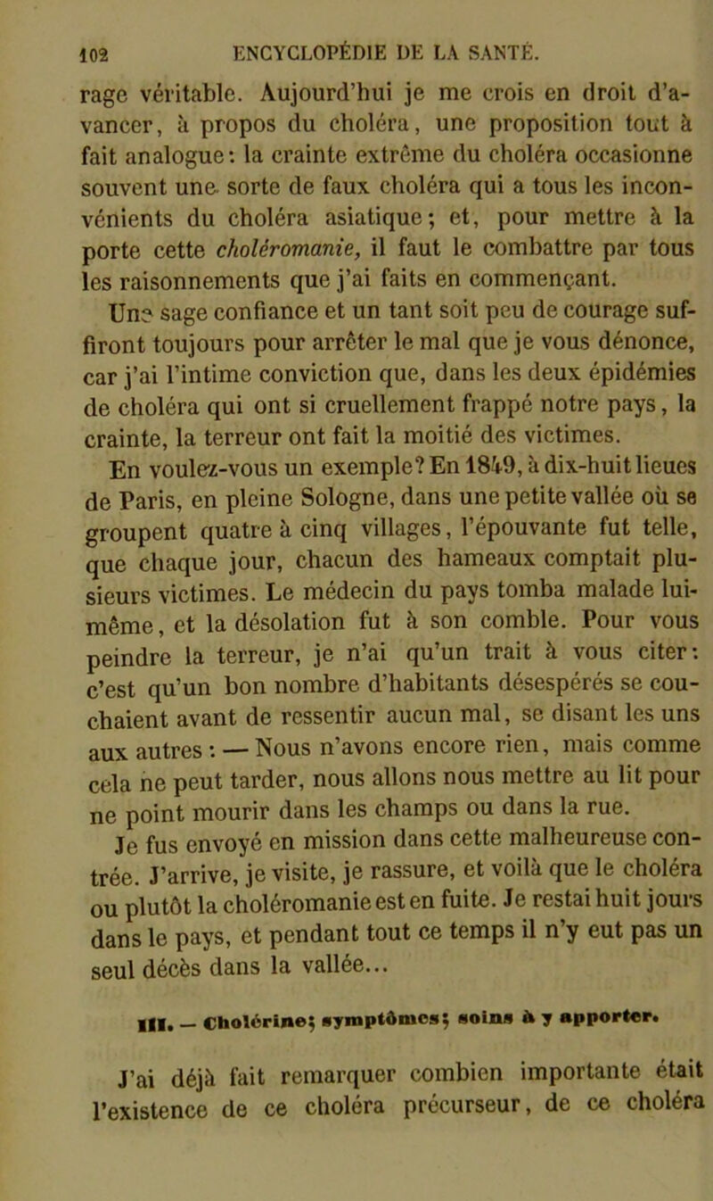 rage véritable. Aujourd’hui je me crois en droit d’a- vancer, à propos du choléra, une proposition tout à fait analogue: la crainte extrême du choléra occasionne souvent une. sorte de faux choléra qui a tous les incon- vénients du choléra asiatique; et, pour mettre à la porte cette choléromanie, il faut le combattre par tous les raisonnements que j’ai faits en commençant. Un? sage confiance et un tant soit peu de courage suf- firont toujours pour arrêter le mal que je vous dénonce, car j’ai l’intime conviction que, dans les deux épidémies de choléra qui ont si cruellement frappé notre pays, la crainte, la terreur ont fait la moitié des victimes. En voulez-vous un exemple? En 18W, à dix-huit lieues de Paris, en pleine Sologne, dans une petite vallée où se groupent quatre à cinq villages, l’épouvante fut telle, que chaque jour, chacun des hameaux comptait plu- sieurs victimes. Le médecin du pays tomba malade lui- même , et la désolation fut à son comble. Pour vous peindre la terreur, je n’ai qu’un trait à vous citer: c’est qu’un bon nombre d’habitants désespérés se cou- chaient avant de ressentir aucun mal, se disant les uns aux autres : — Nous n’avons encore rien, mais comme cela ne peut tarder, nous allons nous mettre au lit pour ne point mourir dans les champs ou dans la rue. J0 f^s envoyé en mission dans cette malheureuse con- trée. J’arrive, je visite, je rassure, et voilà que le choléra ou plutôt la choléromanie est en fuite. Je restai huit jours dans le pays, et pendant tout ce temps il n’y eut pas un seul décès dans la vallée... Ill» — Cholérine; «ymptômos; soins à y apporter. J’ai déjà fait remarquer combien importante était l’existence de ce choléra précurseur, de ce choléra