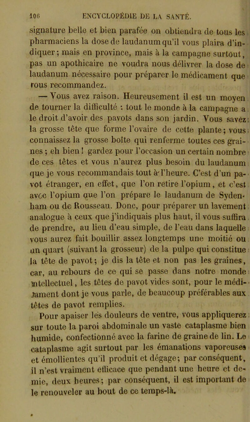 signature belle et bien parafée on obtiendra de tous les. pharmaciens la dose de laudanum qu’il vous plaira d’in- • diquer; mais en province, mais à la campagne surtout, pas un apothicaire ne voudra nous délivrer la dose de laudanum nécessaire pour préparer le médicament que rous recommandez. — Vous avez raison. Heureusement il est un moyen de tourner la difficulté : tout le monde à la campagne a le droit d’avoir des pavots dans son jardin. Vous savez; la grosse tête que forme l’ovaire de cette plante ; vous. connaissez la grosse boîte qui renferme toutes ces grai- nes ; eh bien 1 gardez pour l’occasion un certain nombre de ces têtes et vous n’aurez plus besoin du laudanum que je vous recommandais tout à'l’heure. C’est d’un pa- vot étranger, en effet, que l’on retire l’opium, et c’est avec l’opium que l’on prépare le laudanum de Syden* ham ou de Rousseau. Donc, pour préparer un lavement analogue à ceux que j’indiquais plus haut, il vous suffira de prendre, au lieu d’eau simple, de l’eau dans laquelle vous aurez fait bouillir assez longtemps une moitié ou un quart (suivant la grosseur) de la pulpe qui constitue la tête de pavot; je dis la tête et non pas les graines, car, au rebours de ce qui se passe dans notre monde uitellectuel, les têtes de pavot vides sont, pour le médi- lament dont je vous parle, de beaucoup préférables aux têtes de pavot remplies. Pour apaiser lés douleurs de ventre, vous appliquerez. sur toute la paroi abdominale un vaste cataplasme bien humide, confectionné avec la farine de graine de lin. Le cataplasme agit surtout par les émanations vaporeuses et émollientes qu’il produit et dégage; par conséquent, il n’est vraiment elficace que pendant une heure et de- mie, deux heures; par conséquent, il est important de le renouveler au bout de ce teraps-là.