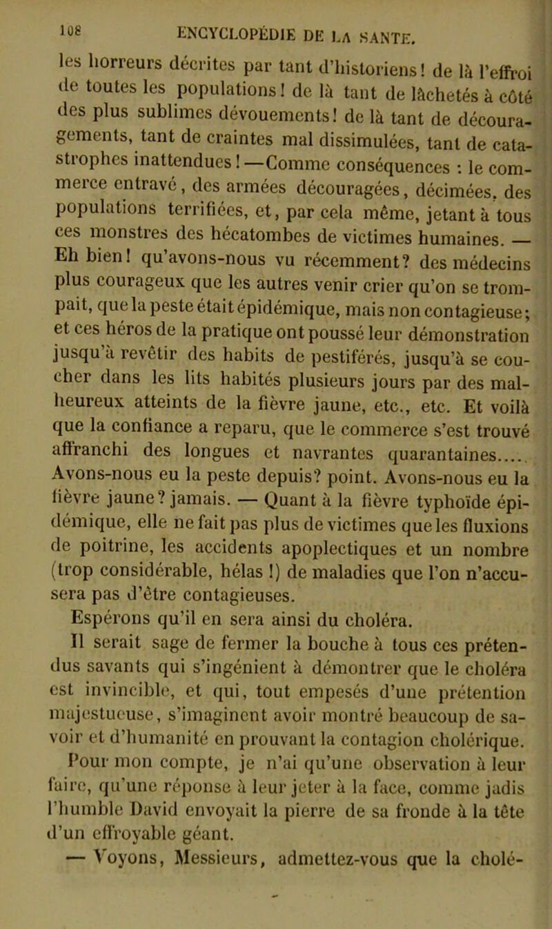 les horreurs décrites par tant d’historiens! de là l’effroi de toutes les populations! de là tant de lâchetés à côté des plus sublimes dévouements! de là tant de découra- gements, tant de craintes mal dissimulées, tant de cata- strophes inattendues!—Comme conséquences : le com- merce entravé, des armées découragées, décimées, des populations terrifiées, et, par cela même, jetant à tous ces monstres des hécatombes de victimes humaines. Eh bien I qu’avons-nous vu récemment? des médecins plus courageux que les autres venir crier qu’on se trom- pait, que la peste était épidémique, mais non contagieuse ; et ces héros de la pratique ont poussé leur démonstration jusqu à revêtir des habits de pestiférés, jusqu’à se cou- cher dans les lits habités plusieurs jours par des mal- heureux atteints de la fièvre jaune, etc., etc. Et voilà que la confiance a reparu, que le commerce s’est trouvé affranchi des longues et navrantes quarantaines Avons-nous eu la peste depuis? point. Avons-nous eu la lièvre jaune? jamais. — Quant à la fièvre typhoïde épi- démique, elle ne fait pas plus de victimes que les fluxions de poitrine, les accidents apoplectiques et un nombre (trop considérable, hélas !) de maladies que l’on n’accu- sera pas d’être contagieuses. Espérons qu’il en sera ainsi du choléra. Il serait sage de fermer la bouche à tous ces préten- dus savants qui s’ingénient à démontrer que le choléra est invincible, et qui, tout empesés d’une prétention majestueuse, s’imaginent avoir montré beaucoup de sa- voir et d’humanité en prouvant la contagion cholérique. Pour mon compte, je n’ai qu’une observation à leur faire, qu’une réponse à leur jeter à la face, comme jadis l’humble David envoyait la pierre de sa fronde à la tête d’un effroyable géant. — Voyons, Messieurs, admettez-vous que la cholé-