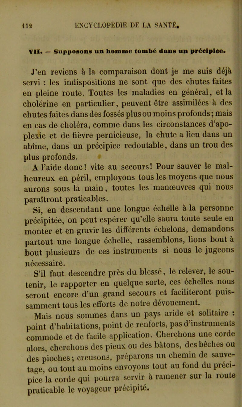 Vil. — tSuppoBons un homme tombé dans un préelplee. J’en reviens à la comparaison dont je me suis déjà servi : les indispositions ne sont que des chutes faites en pleine route. Toutes les maladies en général, et la cholérine en particulier, peuvent être assimilées à des chutes faites dans des fossés plus ou moins profonds ; mais en cas de choléra, comme dans les circonstances d’apo- plexie et de fièvre pernicieuse, la chute a lieu dans un abîme, dans un précipice redoutable, dans un trou des plus profonds. A l’aide donc! vite au secours! Pour sauver le mal- heureux en péril, employons tous les moyens que nous aurons sous la main, toutes les manœuvres qui nous paraîtront praticables. Si, en descendant une longue échelle à la personne précipitée, on peut espérer qu’elle saura toute seule en monter et en gravir les différents échelons, demandons partout une longue échelle, rassemblons, lions bout à bout plusieurs de ces instruments si nous le jugeons nécessaire. S’il faut descendre près du blessé, le relever, le sou- tenir, le rapporter en quelque sorte, ces échelles nous seront encore d’un grand secours et faciliteront puis- samment tous les efforts de notre dévouement. Mais nous sommes dans un pays aride et solitaire : point d’habitations, point de renforts, pas d instruments commode et de facile application. Cherchons une corde alors, cherchons des pieux ou des bâtons, des bêches ou des pioches; creusons, préparons un chemin de sauve- tage ou tout au moins envoyons tout au fond du préci- pice’la corde qui pourra servir à ramener sur la route praticable le voyageur précipité.