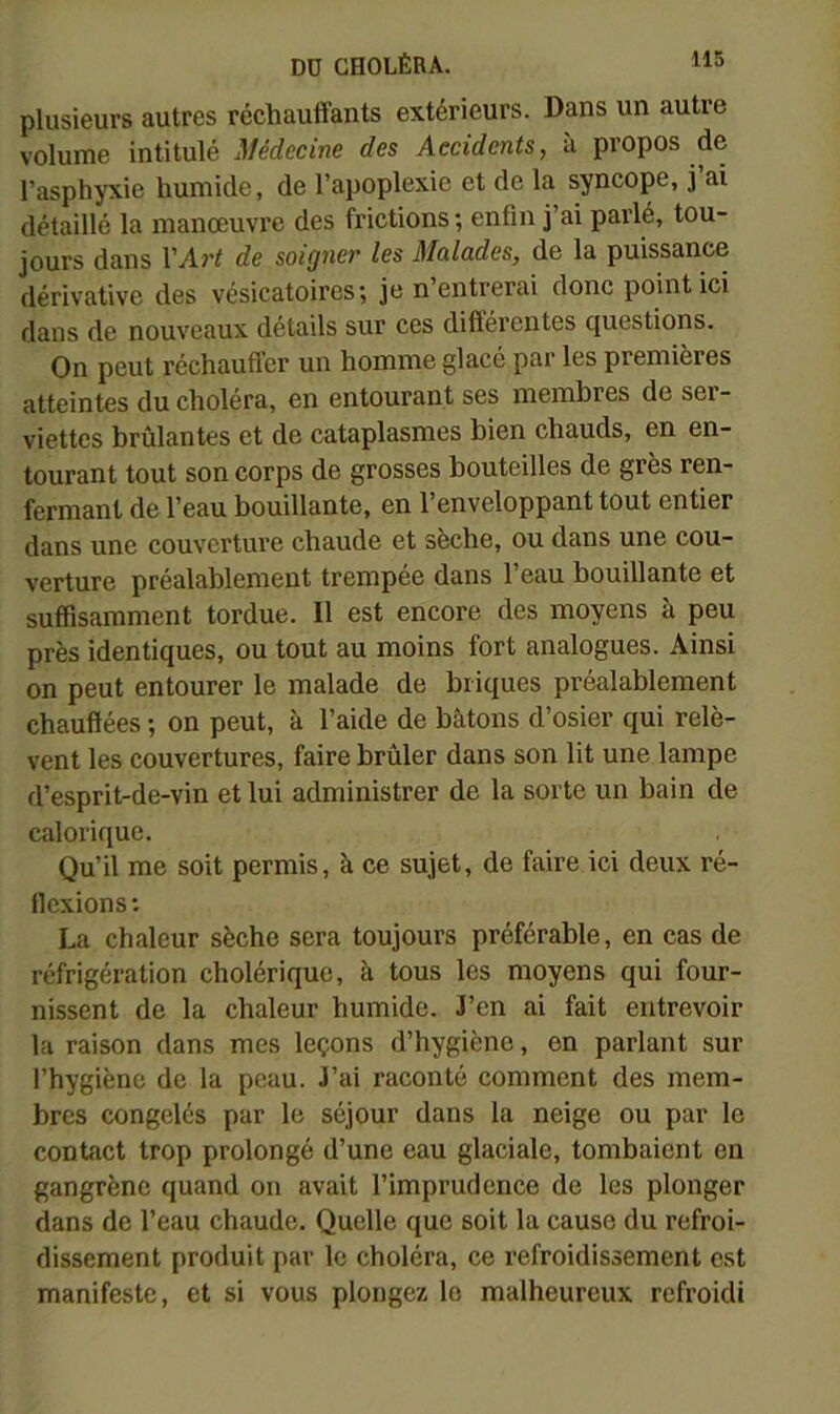 plusieurs autres réchauffants extérieurs. Dans un autre volume intitulé Médecine des Accidents, à propos de l’asphyxie humide, de l’apoplexie et de la syncope, j ai détaillé la manœuvre des frictions ; enfin j’ai parlé, tou- jours dans VArt de soigner les Malades, de la puissance dérivative des vésicatoires; je n entrerai donc point ici dans de nouveaux détails sur ces différentes questions. On peut réchauffer un homme glacé par les premières atteintes du choléra, en entourant ses membres de ser- viettes brûlantes et de cataplasmes bien chauds, en en- tourant tout son corps de grosses bouteilles de grès ren- fermant de l’eau bouillante, en l’enveloppant tout entier dans une couverture chaude et sèche, ou dans une cou- verture préalablement trempée dans l’eau bouillante et suffisamment tordue. Il est encore des moyens à peu près identiques, ou tout au moins fort analogues. Ainsi on peut entourer le malade de briques préalablement chauffées ; on peut, à l’aide de bâtons d’osier qui relè- vent les couvertures, faire brûler dans son lit une lampe d’esprit-de-vin et lui administrer de la sorte un bain de calorique. Qu’il me soit permis, à ce sujet, de faire ici deux ré- flexions : La chaleur sèche sera toujours préférable, en cas de réfrigération cholérique, à tous les moyens qui four- nissent de la chaleur humide. 3’en ai fait entrevoir 1a raison dans mes leçons d’hygiène, en parlant sur l’hygiène de la peau. J’ai raconté comment des mem- bres congelés par le séjour dans la neige ou par le contact trop prolongé d’une eau glaciale, tombaient en gangrène quand on avait l’imprudence de les plonger dans de l’eau chaude. Quelle que soit la cause du refroi- dissement produit par le choléra, ce refroidissement est manifeste, et si vous plongez le malheureux refroidi