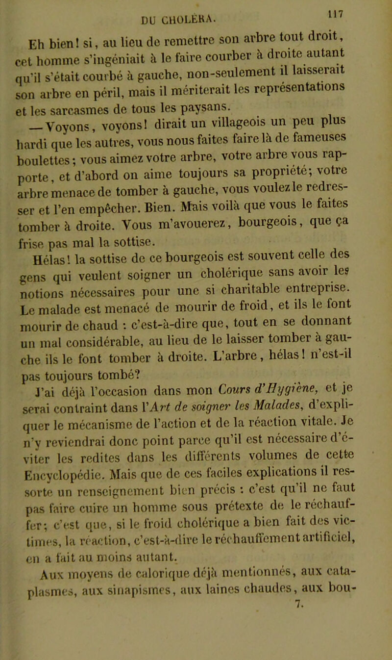 Eh bien ! si, au lieu do remettre son arbre tout droit, cet homme s’ingéniait à le faire courber à droite autant qu’il s’était courbé à gauche, non-seulement il laisserait son arbre en péril, mais il mériterait les représentations et les sarcasmes de tous les paysans. — Voyons, voyons! dirait un villageois un peu plus hardi que les autres, vous nous faites faire là de fameuses boulettes; vous aimez votre arbre, votre arbre vous rap- porte, et d’abord on aime toujours sa propriété; votre arbre menace de tomber à gauche, vous voulez le redres- ser et l’en empêcher. Bien. Mnis voilà que vous le faites tomber à droite. Vous m’avouerez, bourgeois, que ça frise pas mal la sottise. Hélas! la sottise de ce bourgeois est souvent celle des gens qui veulent soigner un cholérique sans avoir les notions nécessaires pour une si charitable entreprise. Le malade est menacé de mourir de froid, et ils le font mourir de chaud : c’est-à-dire que, tout en se donnant un mal considérable, au lieu de le laisser tomber à gau- che ils le font tomber à droite. L’arbre, hélas ! n’est-il pas toujours tombé? J’ai déjà l’occasion dans mon Cours d’Hygiène, et je serai contraint dans VArt de soigner les Malades, d’expli- quer le mécanisme de l’action et de la réaction vitale. Je n’y reviendrai donc point parce qu’il est nécessaire d’é- viter les redites dans les dilîérents volumes de cette Encyclopédie. Mais que de ces faciles explications il res- sorte un renseignement bien précis ; c’est qu’il ne faut pas faire cuire un homme sous prétexte de le réchauf- fer; c’est que, si le froid cholérique a bien fait des vic- times, la réaction, c’est-à-dh’e leréchaufiement artificiel, on a fait au moins autant. Aux moyens de calorique déjà mentionnés, aux cata- plasmes, aux sinapismes, aux laines chaudes, aux bou-