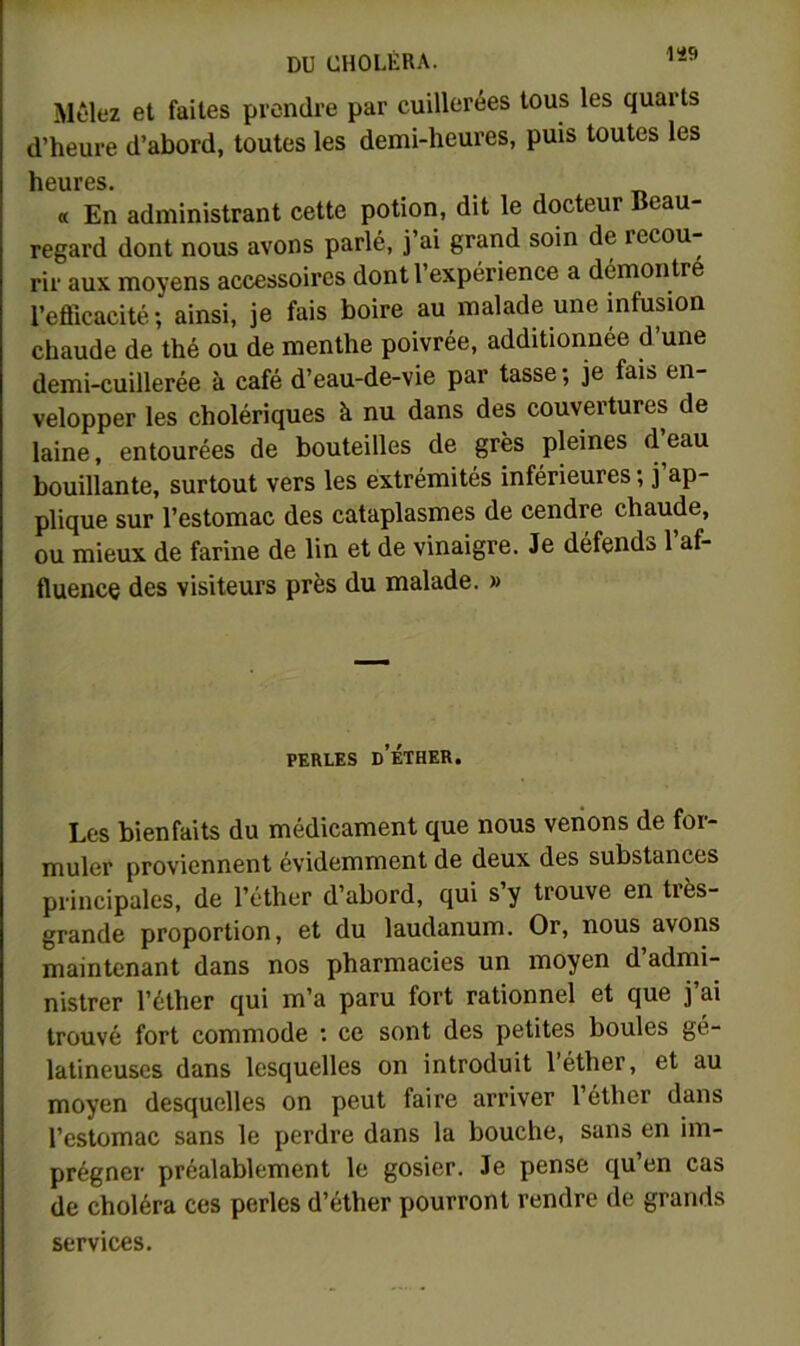 1S9 Mêlez et faites prendre par cuillerées tous les quarts d’heure d’abord, toutes les demi-heures, puis toutes les heures. « En administrant cette potion, dit le docteur Beau- regard dont nous avons parlé, j ai grand soin de recou rir aux moyens accessoires dont l expérience a démontre l’efficacité; ainsi, je fais boire au malade une infusion chaude de thé ou de menthe poivrée, additionnée d’une demi-cuillerée à café d’eau-de-vie par tasse ; je fai& en- velopper les cholériques à nu dans des couvertures de laine, entourées de bouteilles de grès pleines d’eau bouillante, surtout vers les extrémités inférieures ; j’ap- plique sur l’estomac des cataplasmes de cendre chaude, ou mieux de farine de lin et de vinaigre. Je défends 1 af- fluence des visiteurs près du malade. » PERLES d’éther. Les bienfaits du médicament que nous venons de for- muler proviennent évidemment de deux des substances principales, de l’éther d’abord, qui s’y trouve en très- grande proportion, et du laudanum. Or, nous avons maintenant dans nos pharmacies un moyen d’admi- nistrer l’éther qui m’a paru fort rationnel et que j’ai trouvé fort commode : ce sont des petites boules gé- latineuses dans lesquelles on introduit l’éther, et au moyen desquelles on peut faire arriver l’éther dans l’estomac sans le perdre dans la bouche, sans en im- prégner préalablement le gosier. Je pense qu’en cas de choléra ces perles d’éther pourront rendre de grands services.