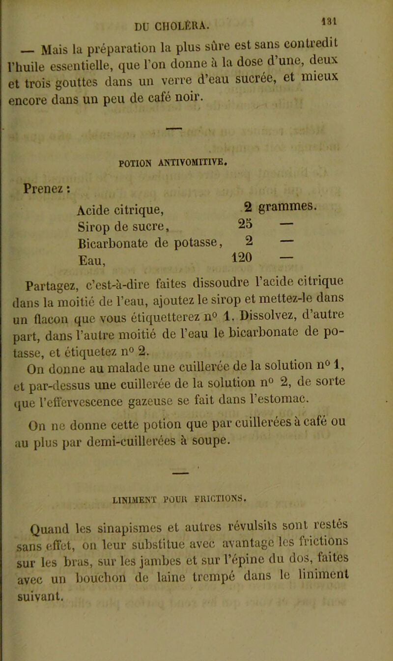 Mais la préparation la plus sûre est sans contredit l’huile essentielle, que l’on donne à la dose d une, deux et trois gouttes dans un verre d’eau sucrée, et mieux encore dans un peu de café noir. POTION ANTIVOMITIVK. Prenez : Acide citrique, 2 grammes. Sirop de sucre, 25 Bicarbonate de potasse, 2 — Eau, 120 — Partagez, c’est-à-dire faites dissoudre l’acide citrique dans la moitié de l’eau, ajoutez le sirop et mettez-le dans un flacon que vous étiquetterez n° 1. Dissolvez, d’autre part, dans l’autre moitié de l’eau le bicarbonate de po- tasse, et étiquetez n° 2. On donne au malade une cuillerée de la solution n*^ 1, et par-tlessus une cuillerée de la solution n° 2, de sorte que l’effervescence gazeuse se fait dans l’estomac. On ne donne cette potion que par cuillerées à café ou au plus par demi-cuillerées à soupe. UNIMENT PÙCK FUICTIONS. Quand les sinapismes et autres révulsils sont restés sans effet, on leur substitue avec avantage les frictions sur les bras, sur les jambes et sur l’épine du dos, faites avec un bouchon de laine trompé dans le liniment suivant.