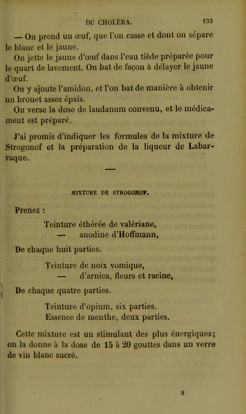 On prend un œuf, que l’on casse et dont on sépare le blanc et le jaune. On jette le jaune d’œuf dans l’eau tiède préparée pour le quart de lavement. On bat de façon à délayer le jaune d’œuf. On y ajoute l’amidon, et l’on bat de manière à obtenir un brouet assez épais. On verse la dose de laudanum convenu, et le médica- ment est préparé. J’ai promis d’indiquer les formules de la mixture de Strogonof et la préparation de la liqueur de Labar- raque. MIXTURE DE STROGONOÏ. Prenez : Teinture éthérée de valériane, — anodine d’Hoffmann, De chaque huit parties. Teinture de noix vomique, — d’arnica, fleurs et racine. De chaque quatre parties. Teinture d’opium, six parties. Essence de menthe, deux parties. Cette mixture est un stimulant des plus énergiques; on la donne à la dose de 15 à 20 gouttes dans un verre de vin blanc sucré. 8