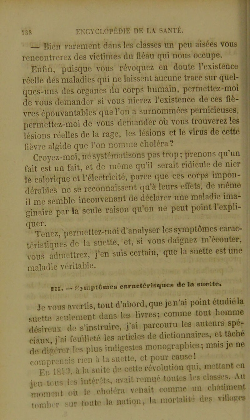 13R — Bien rarement dans les classes un peu aisées vous rencontrerez des victimes du fléau cjui nous occupe. Enfin, puisque vous révoquez en doute l’existence ; réelle des maladies qui ne laissent aucune trace sur quel- - ques-uns des organes du corpS humain, permettez-moi de vous demander si vous niei’cz l’existence de ces fié- j vres épouvantables que l’on a surnommées pernicieuses, permettez-moi de vous dcniander ou vous trouverez les lésions réelles de la rage, les lésions et le virus de cette fièvre algide que l’on nomme choiera . Croyez-moi, ne systématisons pas trop ; prenons qu’un fait est un fait, et de même qu’il serait ridicule de nier le calorique et l’électricité, parce que ces corps impon- dérables ne se reconnaissent qu’à leurs effets, de même il me semble inconvenant de déclarer une maladie ima- ginaire par la seule raison qu’on ne peut point l’expb- '^'xenez permettez-moi d’analyser les symptômes carac- téristiques de la suette, et, si vous daignez m’écouter, vous admettrez, j’en suis certain, que la suette est une maladie véritable. lîB. - fTyn-.ptômes caractérisques de la sue«c. 3c vous avertis, tout d’abord,que jen’ai point étudiéla suette seulement dans les livres; comme tout homme désireux do s’instruire, j’ai parcouru les auteurs spé- ciaux i’ai feuilleté les articles de dictionnaires, et tache de digérer les plus indigestes monographies; mais je ne comnrenais rien à la suette, et pour cause ! En à la suite de cette révolution qui, mettant en ii-i l’s intérêts, avait remué toutes les classes. Au mnmtiit où lo .'hcilpra vr-miit commo un diMmicnl lomln i- sur lout* la nation, la mortalif dus villaeci,