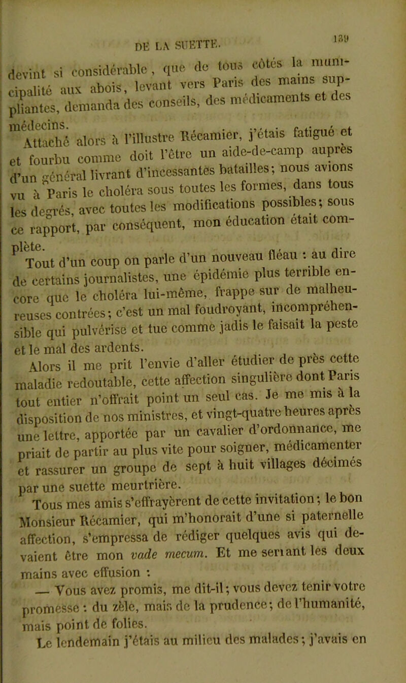 lay devint si considérable , que de tous cotes la nium- cipalité aux abois, levant vers Paris des mams sup- ï^bantes, demanda des conseils, des médicaments et des 'utaché alors fi l’illustre Récamier, j’étais fatigué et et fourbu comme doit l’être un aide-de-camp auprès d’un énéral livrant d’incessantes batailles; nous avion, vu à paris le choléra sous toutes les formes, dans tous les degrés, avec toutes les modifications possibles; sous ce rapport, par conséquent, mon éducation était com- ^ Tout d’un coup on parle d’un nouveau fléau ; au dire de certains journalistes, une épidémie plus terrible en- core que le choléra lui-même, frappe sur de malheu- reuses contrées; c’est un mal foudroyant, incomprehen- sible qui pulvérise et tue comme jadis le faisait la peste et le mal des ardents. Alors il me prit l’envie d’aller étudier de près cette maladie redoutable, cette affection singulière dont Pans tout entier n’offrait point un seul cas. Je me mis à la disposition de nos ministres, et vingt-quatre heures apres une lettre, apportée par un cavalier d’ordonnance, me priait de partir au plus vite pour soigner, medicamenter et rassurer un groupe de sept à huit villages décimés par une suette meurtrière. Tous mes amis s’effrayèrent de cette invitation ; le bon Monsieur Récamier, qui m’honorait d’une si paternelle affection, s’empressa de rédiger quelques avis qui de- vaient être mon vade mccum. Et me sériant les deux mains avec effusion : Vous avez promis, me dit-il; vous devez tenir votre promesse : du zèle, mais de la prudence; de l’humanité, mais point de folies. Le lendemain j’étais au milieu des malades; j’avais en