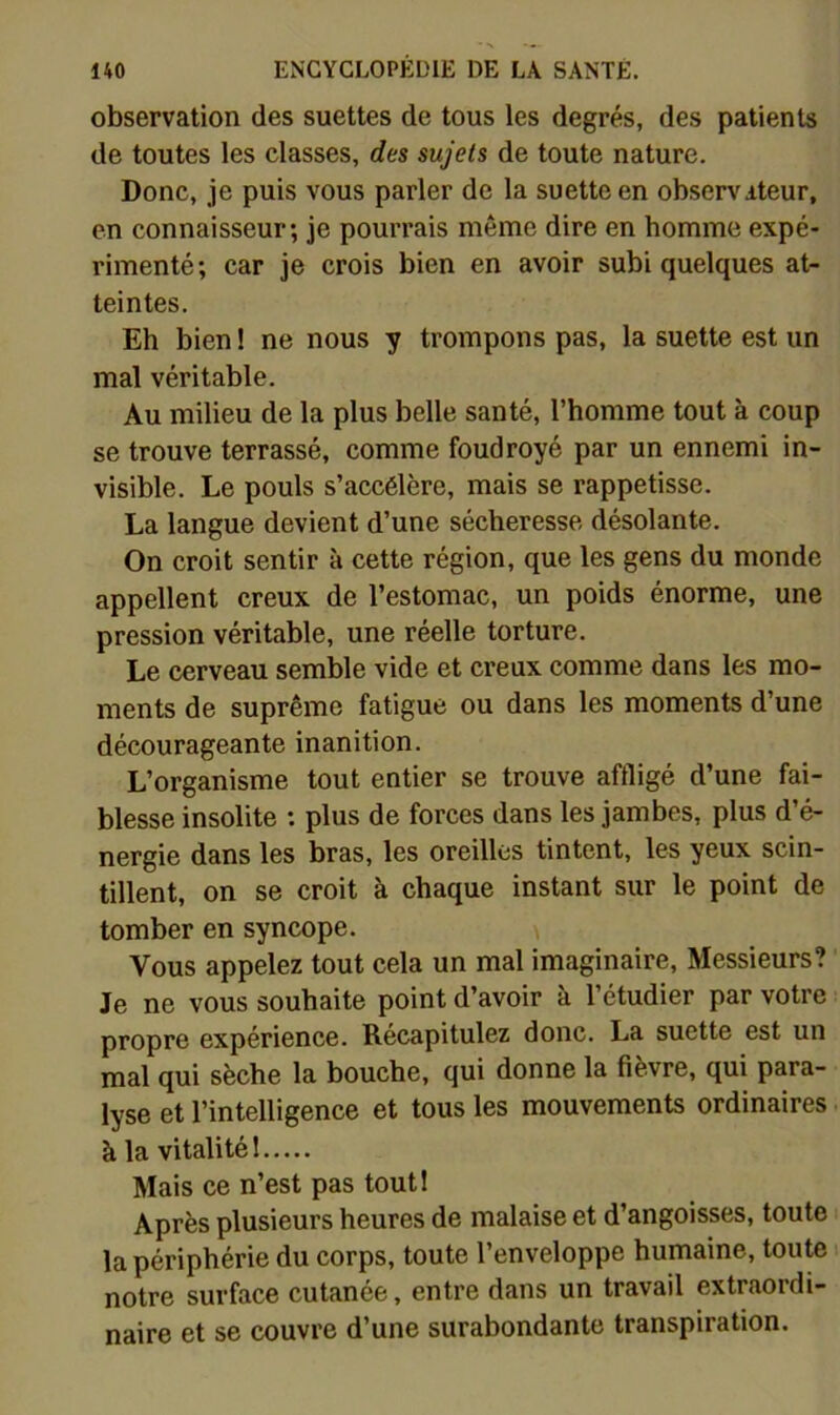 observation des suettes de tous les degrés, des patients de toutes les classes, des sujets de toute nature. Donc, je puis vous parler de la suette en observateur, en connaisseur; je pourrais même dire en homme expé- rimenté; car je crois bien en avoir subi quelques at- teintes. Eh bien ! ne nous y trompons pas, la suette est un mal véritable. Au milieu de la plus belle santé, l’homme tout à coup se trouve terrassé, comme foudroyé par un ennemi in- visible. Le pouls s’accélère, mais se rappetisse. La langue devient d’une sécheresse désolante. On croit sentir à cette région, que les gens du monde appellent creux de l’estomac, un poids énorme, une pression véritable, une réelle torture. Le cerveau semble vide et creux comme dans les mo- ments de suprême fatigue ou dans les moments d’une décourageante inanition. L’organisme tout entier se trouve affligé d’une fai- blesse insolite : plus de forces dans les jambes, plus d’é- nergie dans les bras, les oreilles tintent, les yeux scin- tillent, on se croit à chaque instant sur le point de tomber en syncope. Vous appelez tout cela un mal imaginaire. Messieurs? Je ne vous souhaite point d’avoir à l’étudier par votre propre expérience. Récapitulez donc. La suette est un mal qui sèche la bouche, qui donne la fièvre, qui para- lyse et l’intelligence et tous les mouvements ordinaires à la vitalité 1 Mais ce n’est pas tout! Après plusieurs heures de malaise et d’angoisses, toute la périphérie du corps, toute l’enveloppe humaine, toute notre surface cutanée, entre dans un travail extraordi- naire et se couvre d’une surabondante transpiration.