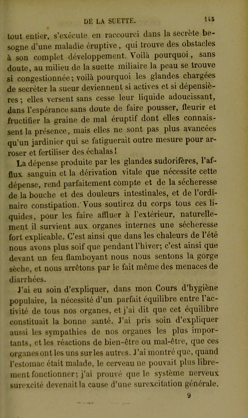 14S tout entier, s’exécute en raccourci dans la secrète be- sogne d’une maladie éruptive, qui trouve des obstacles à son complet développement. Voilà pourquoi, sans doute, au milieu de la suette miliaire la peau se trouve si congestionnée; voilà pourquoi les glandes chargées de secréter la sueur deviennent si actives et si dépensiè- res ; elles versent sans cesse leur liquide adoucissant, dans l’espérance sans doute de faire pousser, fleurir et fructifier la graine de mal éruptif dont elles connais- sent la présence, mais elles ne sont pas plus avancées qu’un jardinier qui se fatiguerait outre mesure pour ar- roser et fertiliser des échalas 1 La dépense produite par les glandes sudorifères, l’af- flux sanguin et la dérivation vitale que nécessite cette dépense, rend parfaitement compte et de la sécheresse de la bouche et des douleurs intestinales, et de l’ordi- naire constipation. Vous soutirez du corps tous ces li- quides, pour les faire affluer à l’extérieur, naturelle- ment il survient aux organes internes une sécheresse fort explicable. C’est ainsi que dans les chaleurs de l’été nous avons plus soif que pendant l’hiver; c’est ainsi que devant un feu flamboyant nous nous sentons la gorge sèche, et nous arrêtons par le fait même des menaces de diarrhées. J’ai eu soin d’expliquer, dans mon Cours d’hygiène populaire, la nécessité d’un parfait équilibre entre l’ac- tivité de tous nos organes, et j’ai dit que cet équilibre constituait la bonne santé. J’ai pris soin d’expliquer aussi les sympathies de nos organes les plus impor- tants, et les réactions de bien-être ou mal-être, que ces organes ont les uns sur les autres. J’ai montré que, quand l’estomac était malade, le cerveau ne pouvait plus libre- ment fonctionner; j’ai prouvé que le système nerveux surexcité devenait la cause d’une surexcitation générale. y