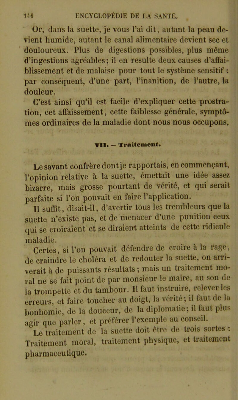 Or, dans la suette, je vous l’ai dit, autant la peau de- vient humide, autant le canal alimentaire devient sec et ' douloureux. Plus de digestions possibles, plus même d’ingestions agréables ; il en resuite deux causes d’affai- blissement et de malaise pour tout le système sensitif ; par conséquent, d’une part, l’inanition, de l’autre, la douleur. C’est ainsi qu’il est facile d’expliquer cette prostra- tion, cet affaissement, cette faiblesse générale, symptô- mes ordinaires de la maladie dont nous nous occupons. V1I> — Traitement. Le savant confrère dont je rapportais, en commençant, l’opinion relative à la suette, émettait une idée assez bizarre, mais grosse pourtant de vérité, et qui serait parfaite si l’on pouvait en faire l’application. Il suffit, disait-il, d’avertir tous les tremblcurs que la suette n’existe pas, et de menacer d’une punition ceux qui se croiraient et se diraient atteints de cette ridicule maladie. Certes, si l’on pouvait défendre de croire à la rage, de craindre le choléra et de redouter la suette, on arri- verait à de puissants résultats ; mais un traitement mo- ral ne se fait point de par monsieur le maire, au son de la trompette et du tambour. Il faut instruire, relever les erreurs, et faire toucher au doigt, la vérité ; il faut de la bonhomie, de la douceur, de la diplomatie; il faut plus agir que parler, et préférer l’exemple au conseil. Le traitement de la suette doit être de trois sortes . Traitement moral, traitement physique, et traitement pharmaceutique.