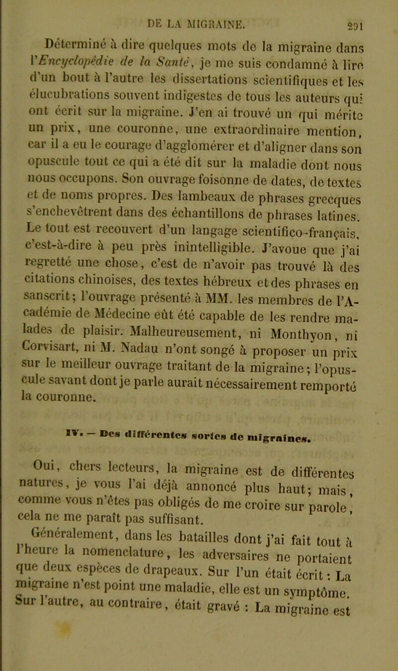 Déterminé à dire quelques mots do la migraine dans VEncyclopédie de la Santé, je me suis condamne à lire d un bout à l’autre les dissertations scientifiques et le.s élucubrations souvent indigestes de tous les auteurs qui ont écrit sur la migraine. J’en ai trouvé un qui mérite un prix, une couronne, une extraordinaire mention, car il a eu le courage d’agglomérer et d’aligner dans son opuscule tout ce qui a été dit sur la maladie dont nous nous occupons. Son ouvrage foisonne de dates, de textes et de noms propres. Des lambeaux de phrases grecques s’enchevêtrent dans des échantillons de phrases latines. Le tout est recouvert d’un langage scientifico -français, c’est-à-dire à peu près inintelligible. J’avoue que j’ai regretté une chose, c’est de n’avoir pas trouvé là des citations chinoises, des textes hébreux et des phrases en sanscrit ; 1 ouvrage présenté à MM. les membres de l’A- cadémie de Médecine eût été capable de les rendre ma- lades de plaisir. Malheureusement, ni Monthyon, ni Corvisart, ni M. Nadau n’ont songé à proposer un prix sur le meilleur ouvrage traitant de la migraine ; l’opus- cule savant dont je parle aurait nécessairement remporté la couronne. IV. - Oes diirérentcs sortes do migraines. Oui, chers lecteurs, la migraine est de différentes natures, je vous l’ai déjà annoncé plus haut; mais comme vous n’êtes pas obligés de me croire sur parole * cela ne me paraît pas suffisant. Généralement, dans les batailles dont j’ai fait tout à heure la nomenclature, les adversaires ne portaient que deux espèces de drapeaux. Sur l’un était écrit • La migraine n’est point une maladie, elle est un symptôme. Sur autre, au contraire, était gravé : La migraine est