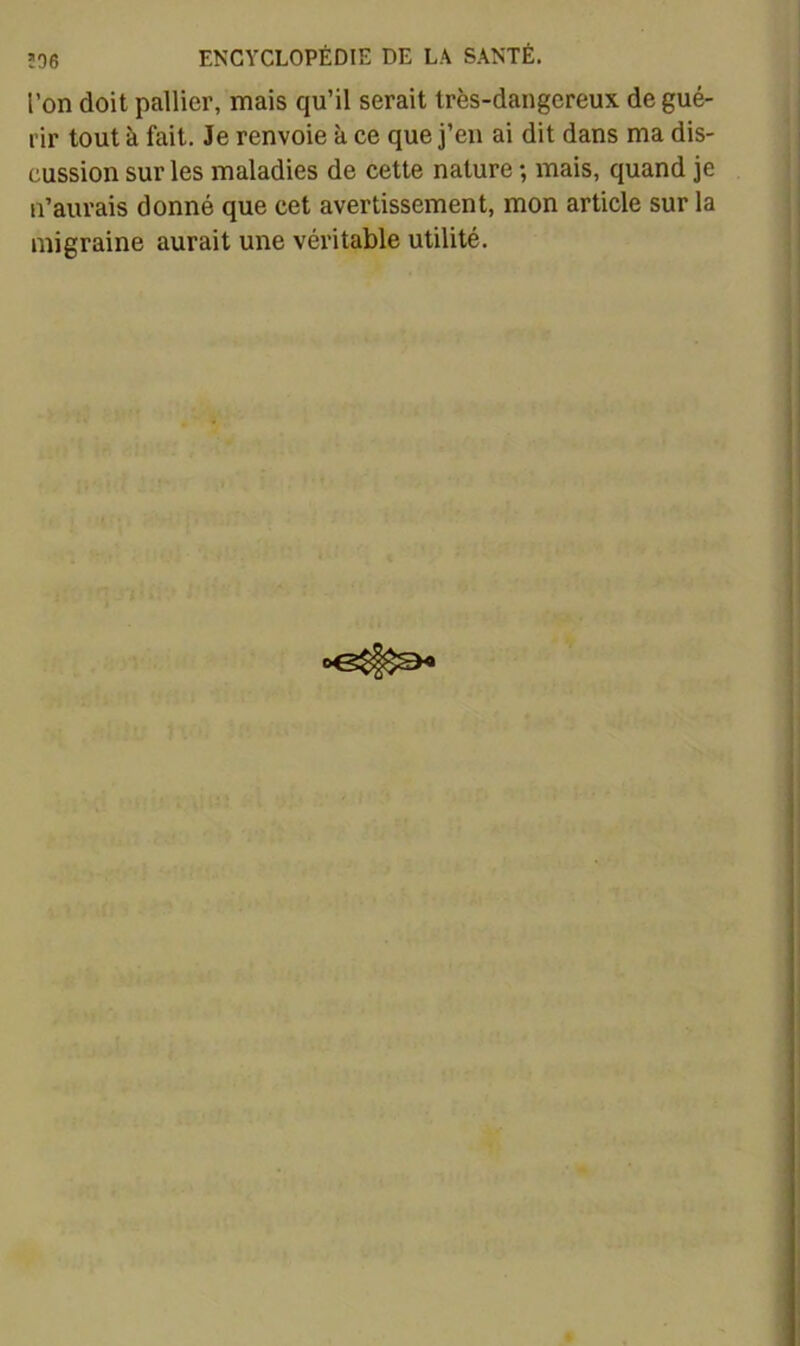 l’on doit pallier, mais qu’il serait très-dangereux de gué- rir tout à fait. Je renvoie à ce que j’en ai dit dans ma dis- cussion sur les maladies de cette nature ; mais, quand je n’aurais donné que cet avertissement, mon article sur la migraine aurait une véritable utilité.