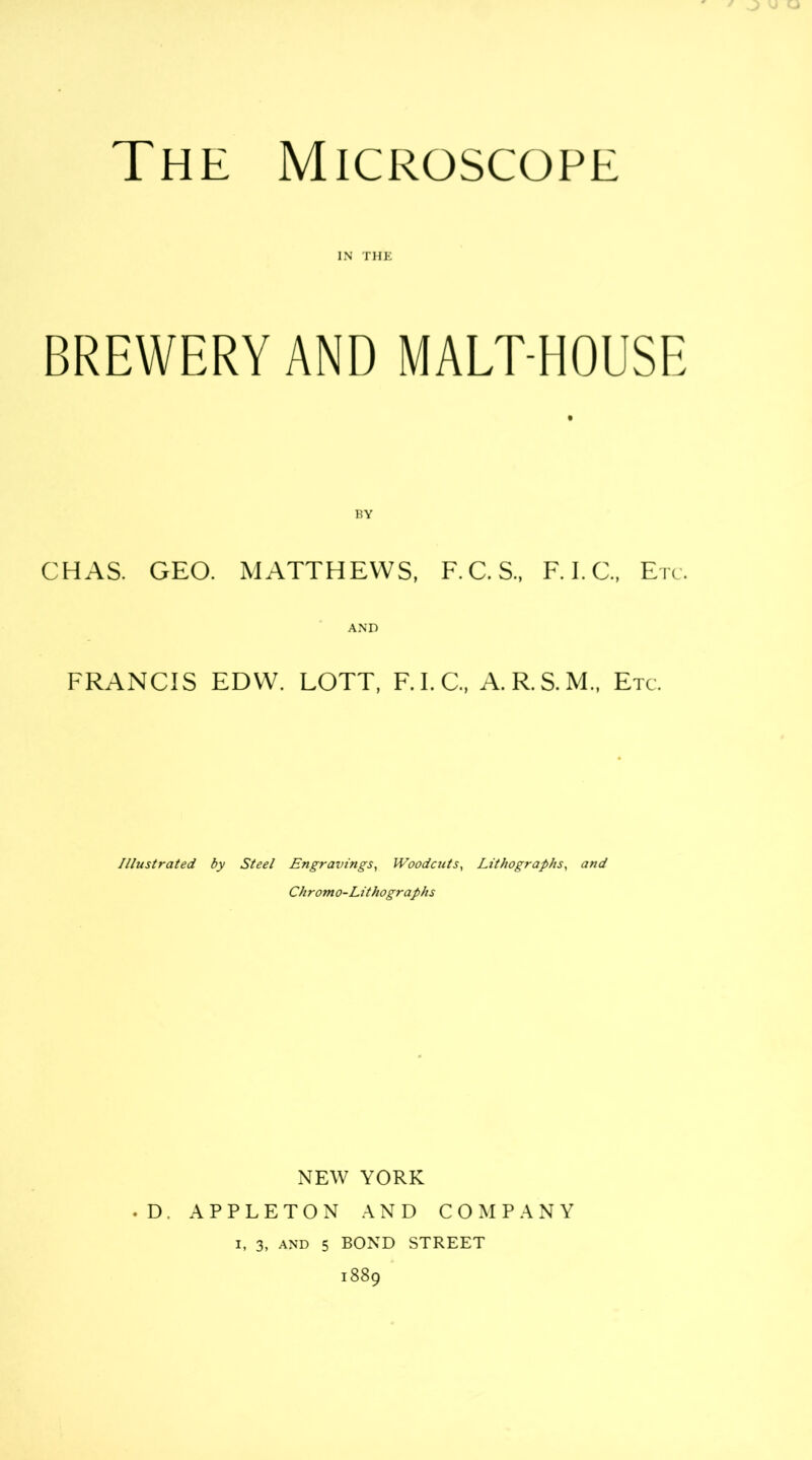 IN THE BREWERY AND MALT-HOUSE BY CHAS. GEO. MATTHEWS, F.C.S., F. I.C., Etc. AND FRANCIS EDW. LOTT, F.I.C., A.R.S.M., Etc. Illustrated by Steel Engravings, IVoodcuts, Lithographs, and Chromo-Lithographs NEW YORK . D. APPLETON AND COMPANY
