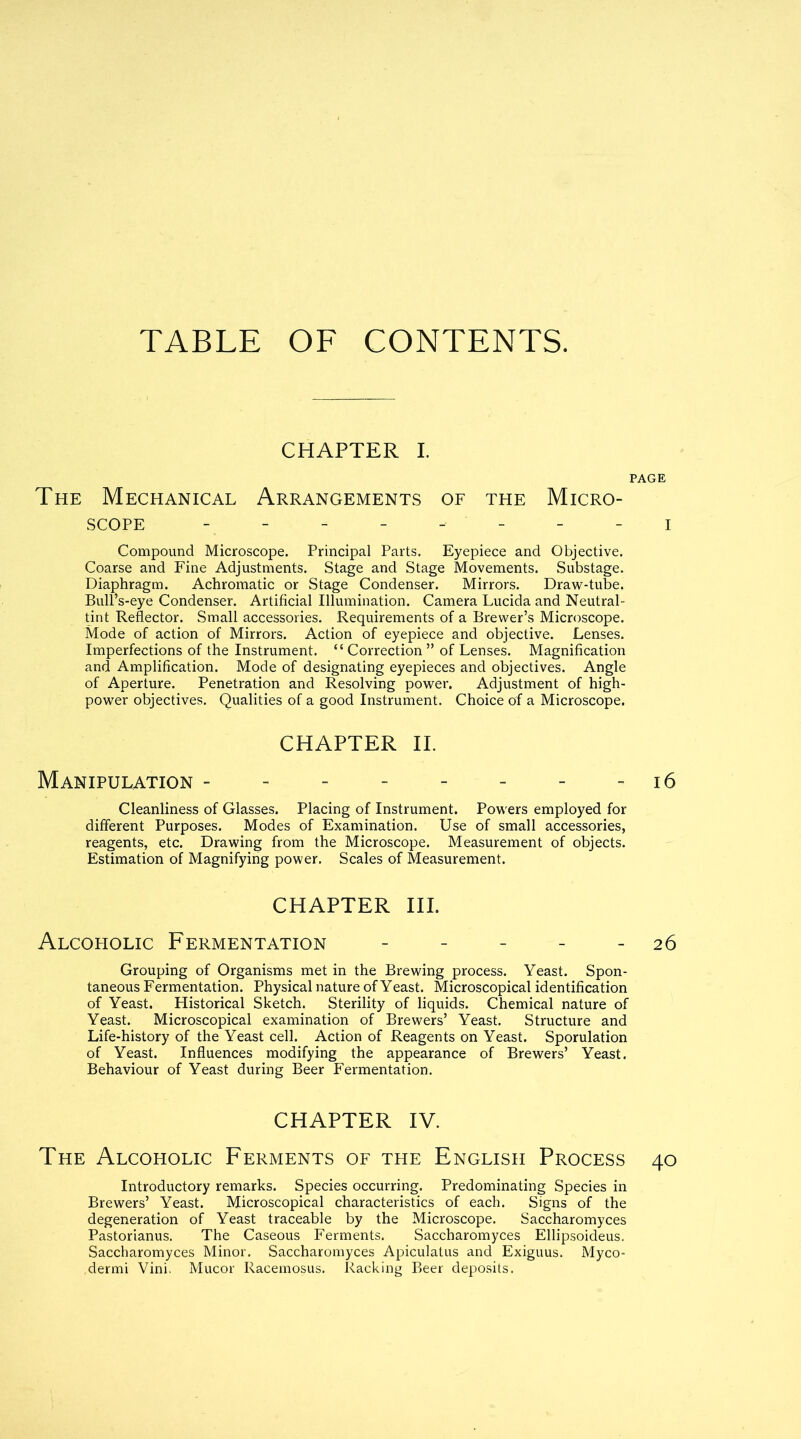 TABLE OF CONTENTS. CHAPTER I. The Mechanical Arrangements of the Micro- scope - - - - -- - Compound Microscope. Principal Parts. Eyepiece and Objective. Coarse and Fine Adjustments. Stage and Stage Movements. Substage. Diaphragm. Achromatic or Stage Condenser. Mirrors. Draw-tube. Bull’s-eye Condenser. Artificial Illumination. Camera Lucida and Neutral- tint Reflector. Small accessories. Requirements of a Brewer’s Microscope. Mode of action of Mirrors. Action of eyepiece and objective. Lenses. Imperfections of the Instrument. “Correction” of Lenses. Magnification and Amplification. Mode of designating eyepieces and objectives. Angle of Aperture. Penetration and Resolving power. Adjustment of high- power objectives. Qualities of a good Instrument. Choice of a Microscope. CHAPTER II. Manipulation -------- Cleanliness of Glasses. Placing of Instrument. Powers employed for different Purposes. Modes of Examination. Use of small accessories, reagents, etc. Drawing from the Microscope. Measurement of objects. Estimation of Magnifying power. Scales of Measurement. CHAPTER III. Alcopiolic Fermentation ------ Grouping of Organisms met in the Brewing process. Yeast. Spon- taneous Fermentation. Physical nature of Yeast. Microscopical identification of Yeast. Historical Sketch. Sterility of liquids. Chemical nature of Yeast. Microscopical examination of Brewers’ Yeast. Structure and Life-history of the Yeast cell. Action of Reagents on Yeast. Sporulation of Yeast. Influences modifying the appearance of Brewers’ Yeast. Behaviour of Yeast during Beer Fermentation. CHAPTER IV. The Alcoholic Ferments of the English Process Introductory remarks. Species occurring. Predominating Species in Brewers’ Yeast. Microscopical characteristics of each. Signs of the degeneration of Yeast traceable by the Microscope. Saccharomyces Pastorianus. The Caseous Ferments. Saccharomyces Ellipsoideus. Saccharomyces Minor. Saccharomyces Apiculatus and Exiguus. Myco- dermi Vini. Mucor Racemosus. Racking Beer deposits.