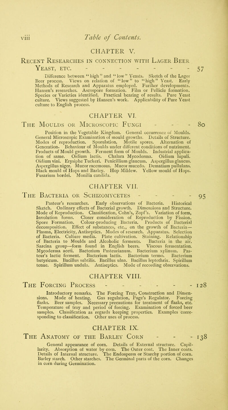 CHAPTER V. Recent Researches in connection with Lager Beer Yeast, etc. ------ Difference between “high” and “low” Yeasts. Sketch of the Lager Beer process. Views on relation of “low” to “high” Yeast. Early Methods of Research and Apparatus employed. Further developments. Hansen’s researches. Ascospore formation. Film or Pellicle formation. Species or Varieties identified. Practical bearing of results. Pure Yeast culture. Views suggested by Hansen’s work. Applicability of Pure Yeast culture to English process. CHAPTER VI. The Moulds or Microscopic Fungi Position in the Vegetable Kingdom. General occurrence of Moulds. General Microscopic Examination of mould growths. Details of Structure. Modes of reproduction. Sporulation. Motile spores. Alternation of Generation. Behaviour of Moulds under different conditions of nutriment. Products of Mould growth. Ferment form of Moulds. Industrial applica- tion of same. Oidium lactis. Chalara Mycoderma. Oidium lupuli. Oidiumvini. Erysiphe Tuckeri. Penicillium glaucum. Aspergillus glaucus. Aspergillus niger. Mucor racemosus. Mucor mucedo. Dematium pullulans. Black mould of Hops and Barley. Hop Mildew. Yellow mould of Hops. Fusarium hordei. Monilia Candida. CHAPTER VII. The Bacteria or Schizomycetes - Pasteur’s researches. Early observations of Bacteria. Historical Sketch. Ordinary effects of Bacterial growth. Dimensions and Structure. Mode of Reproduction. Classification, Cohn’s, Zopf’s. Variation of form, Involution forms. Closer consideration of Reproduction by Fission. Spore Formation. Colour-producing Bacteria. Products of Bacterial decomposition. Effect of substances, etc., on the growth of Bacteria— Plasma, Electricity, Antiseptics. Modes of research. Apparatus. Selection of Bacteria. Culture media. Plate cultivation. Staining. Relationship of Bacteria to Moulds and Alcoholic ferments. Bacteria in the air. Sarcina group—form found in English beers. Viscous fermentation. Mycoderma aceti. Bacterium Pasteurianum. Bacterium xylinum. Pas- teur’s lactic ferment. Bacterium lactis. Bacterium termo. Bacterium butyricum. Bacillus subtilis. Bacillus ulna. Bacillus leptothrix. Spirillum tenue. Spirillum undula. Antiseptics. Mode of recording observations. CHAPTER VIII. The Forcing Process ------ Introductory remarks. The Forcing Tray, Construction and Dimen- sions. Mode of heating. Gas regulation, Page’s Regulator. Forcing flasks. Beer samples. Necessary precautions for treatment of flasks, etc. Temperature of tray and period of forcing. Examination of forced beer samples. Classification as regards keeping properties. Examples corre- sponding to classification. Other uses of process. CHAPTER IX. The Anatomy of the Barley Corn General appearance of corn. Details of External structure. Capil- larity. Absorption of water by corn. The Outer coat. The Inner coats. Details of Internal structure. The Endosperm or Starchy portion of corn. Barley starch. Other starches. The Germinal parts of the corn. Changes in corn during Germination.