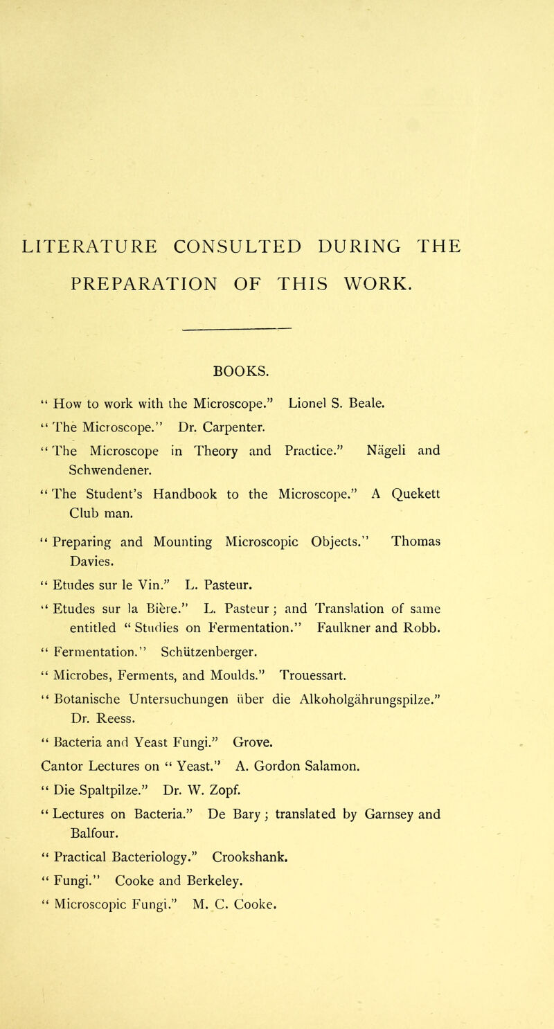 LITERATURE CONSULTED DURING THE PREPARATION OF THIS WORK. BOOKS. “ How to work with the Microscope.” Lionel S. Beale. “ The Microscope.” Dr. Carpenter. “The Microscope in Theory and Practice.” Nageli and Schwendener. “ The Student’s Handbook to the Microscope.” A Quekett Club man. “ Preparing and Mounting Microscopic Objects.” Thomas Davies. “ Etudes sur le Vin.” L. Pasteur. “ Etudes sur la Biere.” L. Pasteur; and Translation of same entitled “ Studies on Fermentation.” Faulkner and Robb. “ Fermentation.” Schiitzenberger. “ Microbes, Ferments, and Moulds.” Trouessart. “ Botanische Untersuchungen liber die Alkoholgahrungspilze.” Dr. Reess. “ Bacteria and Yeast Fungi.” Grove. Cantor Lectures on “ Yeast.” A. Gordon Salamon. “ Die Spaltpilze.” Dr. W. Zopf. “ Lectures on Bacteria.” De Bary; translated by Garnsey and Balfour. “ Practical Bacteriology.” Crookshank. “ Fungi.” Cooke and Berkeley. “ Microscopic Fungi.” M. C. Cooke.