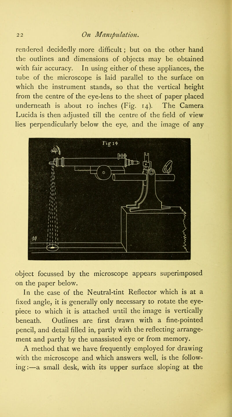rendered decidedly more difficult; but on the other hand the outlines and dimensions of objects may be obtained with fair accuracy. In using either of these appliances, the tube of the microscope is laid parallel to the surface on which the instrument stands, so that the vertical height from the centre of the eye-lens to the sheet of paper placed underneath is about io inches (Fig. 14). The Camera Lucida is then adjusted till the centre of the field of view lies perpendicularly below the eye, and the image of any object focussed by the microscope appears superimposed on the paper below. In the case of the Neutral-tint Reflector which is at a fixed angle, it is generally only necessary to rotate the eye- piece to which it is attached until the image is vertically beneath. Outlines are first drawn with a fine-pointed pencil, and detail filled in, partly with the reflecting arrange- ment and partly by the unassisted eye or from memory. A method that we have frequently employed for drawing with the microscope and which answers well, is the follow- ing:—a small desk, with its upper surface sloping at the