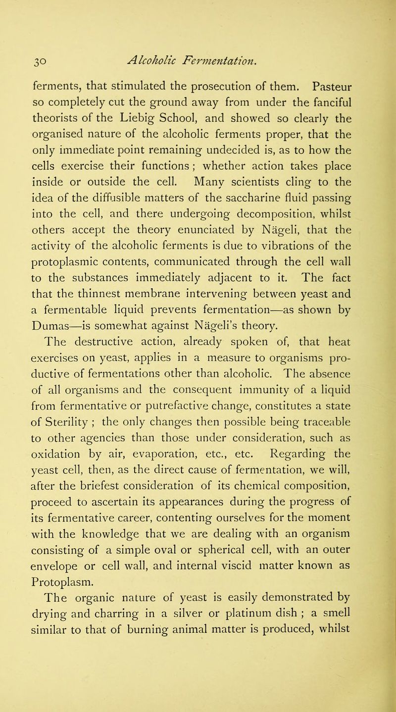 ferments, that stimulated the prosecution of them. Pasteur so completely cut the ground away from under the fanciful theorists of the Liebig School, and showed so clearly the organised nature of the alcoholic ferments proper, that the only immediate point remaining undecided is, as to how the cells exercise their functions ; whether action takes place inside or outside the cell. Many scientists cling to the idea of the diffusible matters of the saccharine fluid passing into the cell, and there undergoing decomposition, whilst others accept the theory enunciated by Nageli, that the activity of the alcoholic ferments is due to vibrations of the protoplasmic contents, communicated through the cell wall to the substances immediately adjacent to it. The fact that the thinnest membrane intervening between yeast and a fermentable liquid prevents fermentation—as shown by Dumas—is somewhat against Nageli’s theory. The destructive action, already spoken of, that heat exercises on yeast, applies in a measure to organisms pro- ductive of fermentations other than alcoholic. The absence of all organisms and the consequent immunity of a liquid from fermentative or putrefactive change, constitutes a state of Sterility ; the only changes then possible being traceable to other agencies than those under consideration, such as oxidation by air, evaporation, etc., etc. Regarding the yeast cell, then, as the direct cause of fermentation, we will, after the briefest consideration of its chemical composition, proceed to ascertain its appearances during the progress of its fermentative career, contenting ourselves for the moment with the knowledge that we are dealing with an organism consisting of a simple oval or spherical cell, with an outer envelope or cell wall, and internal viscid matter known as Protoplasm. The organic nature of yeast is easily demonstrated by drying and charring in a silver or platinum dish ; a smell similar to that of burning animal matter is produced, whilst