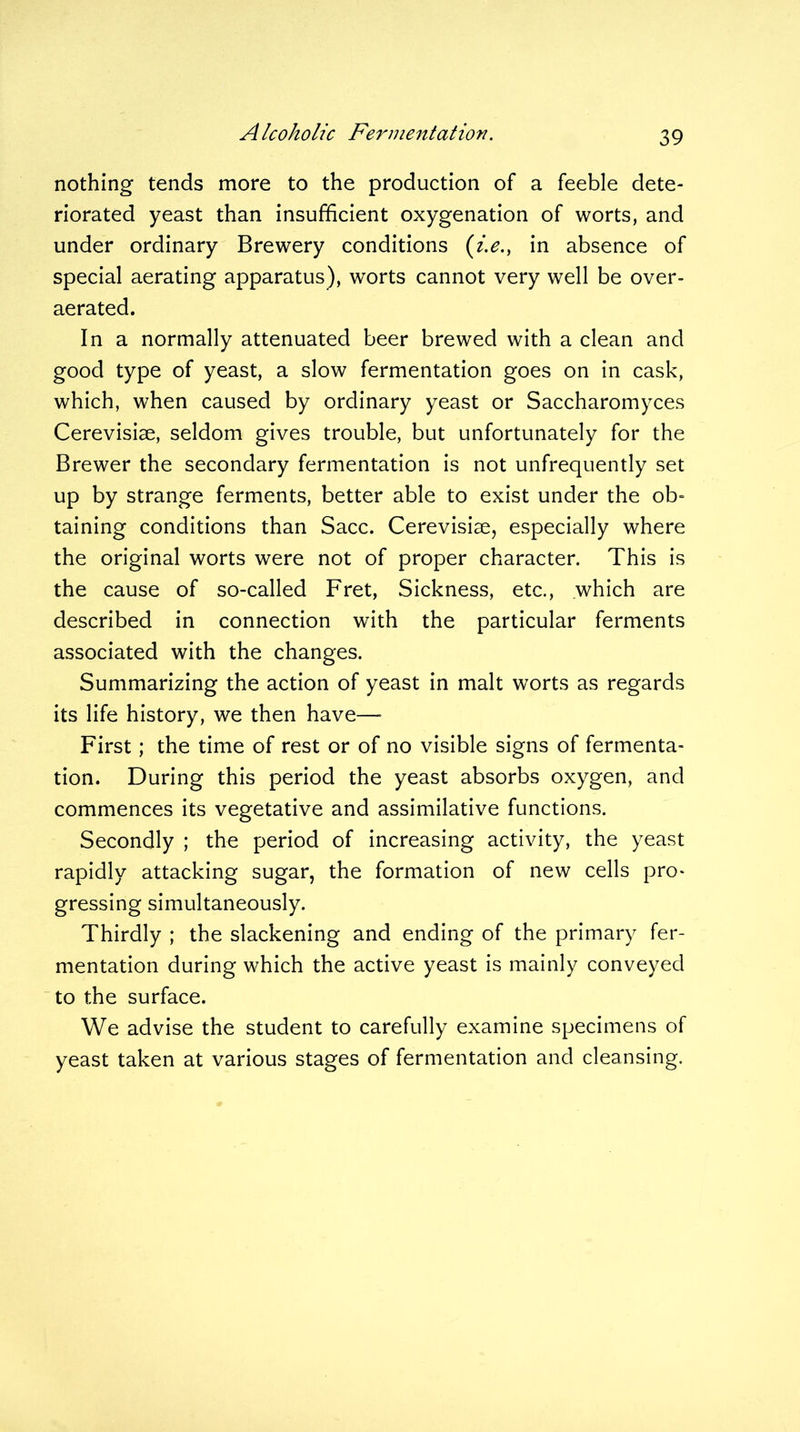 nothing tends more to the production of a feeble dete- riorated yeast than insufficient oxygenation of worts, and under ordinary Brewery conditions (i.e., in absence of special aerating apparatus), worts cannot very well be over- aerated. In a normally attenuated beer brewed with a clean and good type of yeast, a slow fermentation goes on in cask, which, when caused by ordinary yeast or Saccharomyces Cerevisise, seldom gives trouble, but unfortunately for the Brewer the secondary fermentation is not unfrequently set up by strange ferments, better able to exist under the ob- taining conditions than Sacc. Cerevisiae, especially where the original worts were not of proper character. This is the cause of so-called Fret, Sickness, etc., which are described in connection with the particular ferments associated with the changes. Summarizing the action of yeast in malt worts as regards its life history, we then have— First; the time of rest or of no visible signs of fermenta- tion. During this period the yeast absorbs oxygen, and commences its vegetative and assimilative functions. Secondly ; the period of increasing activity, the yeast rapidly attacking sugar, the formation of new cells pro- gressing simultaneously. Thirdly ; the slackening and ending of the primary fer- mentation during which the active yeast is mainly conveyed to the surface. We advise the student to carefully examine specimens of yeast taken at various stages of fermentation and cleansing.
