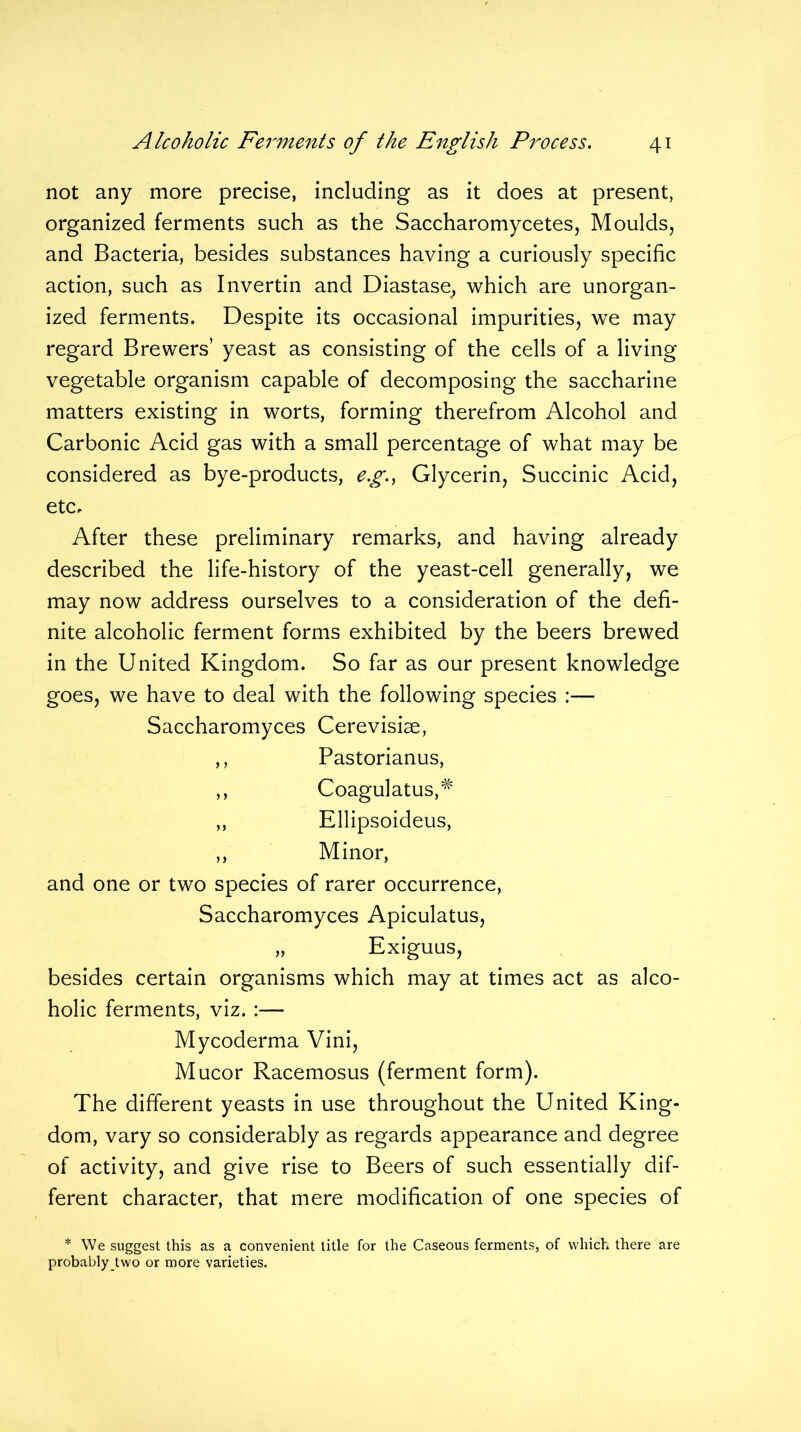 not any more precise, including as it does at present, organized ferments such as the Saccharomycetes, Moulds, and Bacteria, besides substances having a curiously specific action, such as Invertin and Diastase, which are unorgan- ized ferments. Despite its occasional impurities, we may regard Brewers’ yeast as consisting of the cells of a living vegetable organism capable of decomposing the saccharine matters existing in worts, forming therefrom Alcohol and Carbonic Acid gas with a small percentage of what may be considered as bye-products, eg., Glycerin, Succinic Acid, etc. After these preliminary remarks, and having already described the life-history of the yeast-cell generally, we may now address ourselves to a consideration of the defi- nite alcoholic ferment forms exhibited by the beers brewed in the United Kingdom. So far as our present knowledge goes, we have to deal with the following species :— Saccharomyces Cerevisiae, ,, Pastorianus, ,, Coagulatus,# ,, Ellipsoideus, ,, Minor, and one or two species of rarer occurrence, Saccharomyces Apiculatus, „ Exiguus, besides certain organisms which may at times act as alco- holic ferments, viz. :— Mycoderma Vini, Mucor Racemosus (ferment form). The different yeasts in use throughout the United King- dom, vary so considerably as regards appearance and degree of activity, and give rise to Beers of such essentially dif- ferent character, that mere modification of one species of * We suggest this as a convenient title for the Caseous ferments, of which there are probably two or more varieties.