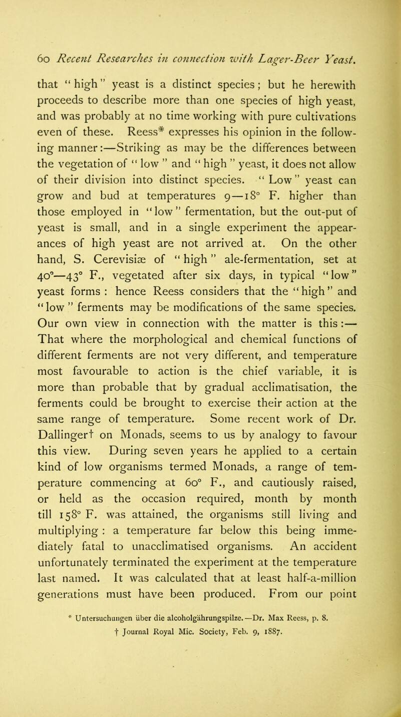 that “ high ” yeast is a distinct species; but he herewith proceeds to describe more than one species of high yeast, and was probably at no time working with pure cultivations even of these. Reess# expresses his opinion in the follow- ing manner:—Striking as may be the differences between the vegetation of “ low ” and “ high ” yeast, it does not allow of their division into distinct species. “Low” yeast can grow and bud at temperatures 9 —180 F. higher than those employed in “low” fermentation, but the out-put of yeast is small, and in a single experiment the appear- ances of high yeast are not arrived at. On the other hand, S. Cerevisiae of “ high ” ale-fermentation, set at 40°—430 F., vegetated after six days, in typical “low” yeast forms : hence Reess considers that the “high” and “ low ” ferments may be modifications of the same species. Our own view in connection with the matter is this :— That where the morphological and chemical functions of different ferments are not very different, and temperature most favourable to action is the chief variable, it is more than probable that by gradual acclimatisation, the ferments could be brought to exercise their action at the same range of temperature. Some recent work of Dr. Dallingert on Monads, seems to us by analogy to favour this view. During seven years he applied to a certain kind of low organisms termed Monads, a range of tem- perature commencing at 6o° F., and cautiously raised, or held as the occasion required, month by month till 158° F. was attained, the organisms still living and multiplying : a temperature far below this being imme- diately fatal to unacclimatised organisms. An accident unfortunately terminated the experiment at the temperature last named. It was calculated that at least half-a-million generations must have been produced. From our point Untersuchungen iiber die alcoholgahrungspilze. —Dr. Max Reess, p. 8. f Journal Royal Mic. Society, Feb. 9, 1887.
