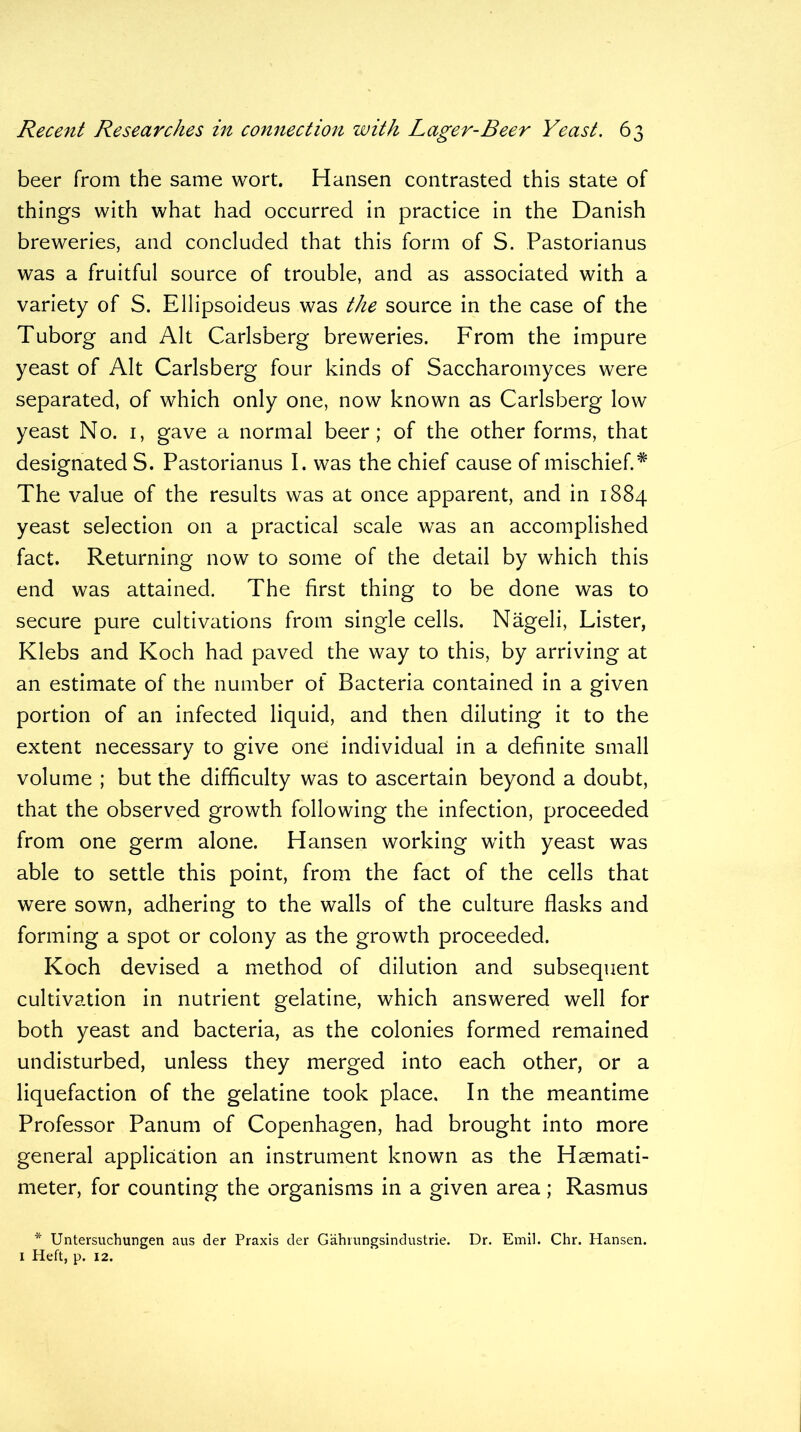 beer from the same wort. Hansen contrasted this state of things with what had occurred in practice in the Danish breweries, and concluded that this form of S. Pastorianus was a fruitful source of trouble, and as associated with a variety of S. Ellipsoideus was the source in the case of the Tuborg and Alt Carlsberg breweries. From the impure yeast of Alt Carlsberg four kinds of Saccharomyces were separated, of which only one, now known as Carlsberg low yeast No. 1, gave a normal beer; of the other forms, that designated S. Pastorianus I. was the chief cause of mischief. * The value of the results was at once apparent, and in 1884 yeast selection on a practical scale was an accomplished fact. Returning now to some of the detail by which this end was attained. The first thing to be done was to secure pure cultivations from single cells. Nageli, Lister, Klebs and Koch had paved the way to this, by arriving at an estimate of the number of Bacteria contained in a given portion of an infected liquid, and then diluting it to the extent necessary to give one individual in a definite small volume ; but the difficulty was to ascertain beyond a doubt, that the observed growth following the infection, proceeded from one germ alone. Hansen working with yeast was able to settle this point, from the fact of the cells that were sown, adhering to the walls of the culture flasks and forming a spot or colony as the growth proceeded. Koch devised a method of dilution and subsequent cultivation in nutrient gelatine, which answered well for both yeast and bacteria, as the colonies formed remained undisturbed, unless they merged into each other, or a liquefaction of the gelatine took place. In the meantime Professor Panum of Copenhagen, had brought into more general application an instrument known as the Haemati- meter, for counting the organisms in a given area; Rasmus * Untersuchungen aus der Praxis der Gahrungsindustrie. Dr. Emil. Chr. Hansen. 1 Heft, p. 12.