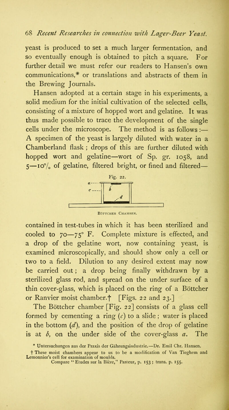 yeast is produced to set a much larger fermentation, and so eventually enough is obtained to pitch a square. For further detail we must refer our readers to Hansen’s own communications,# or translations and abstracts of them in the Brewing Journals. Hansen adopted at a certain stage in his experiments, a solid medium for the initial cultivation of the selected cells, consisting of a mixture of hopped wort and gelatine. It was thus made possible to trace the development of the single cells under the microscope. The method is as follows :— A specimen of the yeast is largely diluted with water in a Chamberland flask ; drops of this are further diluted with hopped wort and gelatine—wort of Sp. gr. 1058, and 5—10% of gelatine, filtered bright, or fined and filtered— Fig. 22. b Bottcher Chamber. contained in test-tubes in which it has been sterilized and cooled to 70—750 F. Complete mixture is effected, and a drop of the gelatine wort, now containing yeast, is examined microscopically, and should show only a cell or two to a field. Dilution to any desired extent may now be carried out; a drop being finally withdrawn by a sterilized glass rod, and spread on the under surface of a thin cover-glass, which is placed on the ring of a Bottcher or Ranvier moist chamber.f [Figs. 22 and 23.] The Bottcher chamber [Fig. 22] consists of a glass cell formed by cementing a ring (c) to a slide ; water is placed in the bottom (,d), and the position of the drop of gelatine is at b, on the under side of the cover-glass a. The * Untersuchungen aus der Praxis der Gahrungsindustrie.—Dr. Emil Chr. Hansen, t These moist chambers appear to us to be a modification of Van Tieghem and Lemonnier’s cell for examination of moulds. Compare “Etudes sur la Biere,” Pasteur, p. 153 ; trans. p. 155.