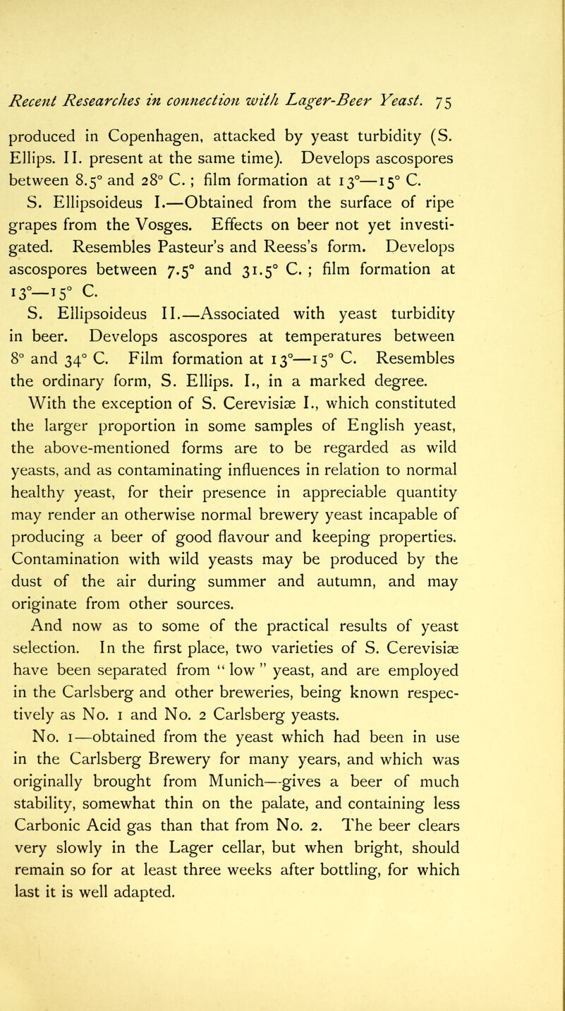 produced in Copenhagen, attacked by yeast turbidity (S. Ellips. II. present at the same time). Develops ascospores between 8.5° and 28° C. ; film formation at 130—150 C. S. Ellipsoideus I.—Obtained from the surface of ripe grapes from the Vosges. Effects on beer not yet investi- gated. Resembles Pasteur’s and Reess’s form. Develops ascospores between 7.50 and 31.50 C. ; film formation at i3°—T5° C. S. Ellipsoideus II.—Associated with yeast turbidity in beer. Develops ascospores at temperatures between 8° and 340 C. Film formation at 130—150 C. Resembles the ordinary form, S. Ellips. I., in a marked degree. With the exception of S. Cerevisiae I., which constituted the larger proportion in some samples of English yeast, the above-mentioned forms are to be regarded as wild yeasts, and as contaminating influences in relation to normal healthy yeast, for their presence in appreciable quantity may render an otherwise normal brewery yeast incapable of producing a beer of good flavour and keeping properties. Contamination with wild yeasts may be produced by the dust of the air during summer and autumn, and may originate from other sources. And now as to some of the practical results of yeast selection. In the first place, two varieties of S. Cerevisiae have been separated from “ low ” yeast, and are employed in the Carlsberg and other breweries, being known respec- tively as No. 1 and No. 2 Carlsberg yeasts. No. 1—obtained from the yeast which had been in use in the Carlsberg Brewery for many years, and which was originally brought from Munich—gives a beer of much stability, somewhat thin on the palate, and containing less Carbonic Acid gas than that from No. 2. The beer clears very slowly in the Lager cellar, but when bright, should remain so for at least three weeks after bottling, for which last it is well adapted.